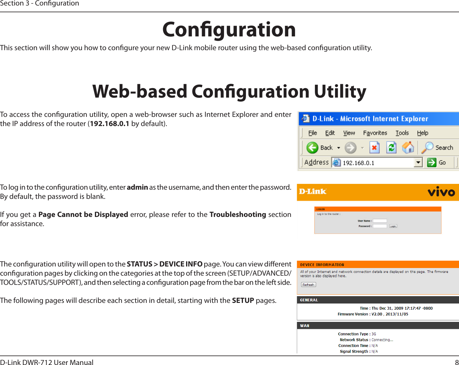 8D-Link DWR-712 User ManualSection 3 - CongurationCongurationThis section will show you how to congure your new D-Link mobile router using the web-based conguration utility.Web-based Conguration UtilityTo access the conguration utility, open a web-browser such as Internet Explorer and enter the IP address of the router (192.168.0.1 by default).To log in to the conguration utility, enter admin as the username, and then enter the password. By default, the password is blank.If you get a Page Cannot be Displayed error, please refer to the Troubleshooting section for assistance.The conguration utility will open to the STATUS &gt; DEVICE INFO page. You can view dierent conguration pages by clicking on the categories at the top of the screen (SETUP/ADVANCED/TOOLS/STATUS/SUPPORT), and then selecting a conguration page from the bar on the left side.The following pages will describe each section in detail, starting with the SETUP pages.