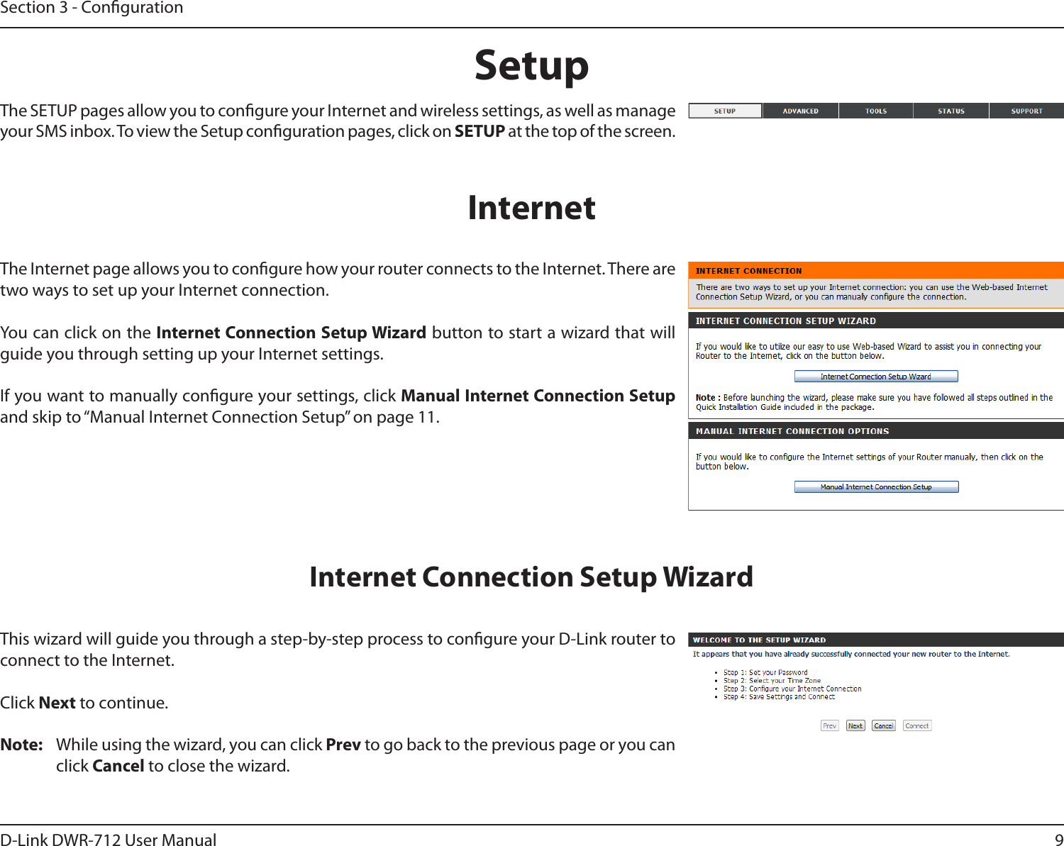 9D-Link DWR-712 User ManualSection 3 - CongurationSetupThis wizard will guide you through a step-by-step process to congure your D-Link router to connect to the Internet.Click Next to continue.Note:  While using the wizard, you can click Prev to go back to the previous page or you can click Cancel to close the wizard.Internet Connection Setup WizardThe SETUP pages allow you to congure your Internet and wireless settings, as well as manage your SMS inbox. To view the Setup conguration pages, click on SETUP at the top of the screen.The Internet page allows you to congure how your router connects to the Internet. There are two ways to set up your Internet connection. You can click on the Internet Connection Setup Wizard button to start a wizard that will guide you through setting up your Internet settings.If you want to manually congure your settings, click Manual Internet Connection Setup and skip to “Manual Internet Connection Setup” on page 11.Internet
