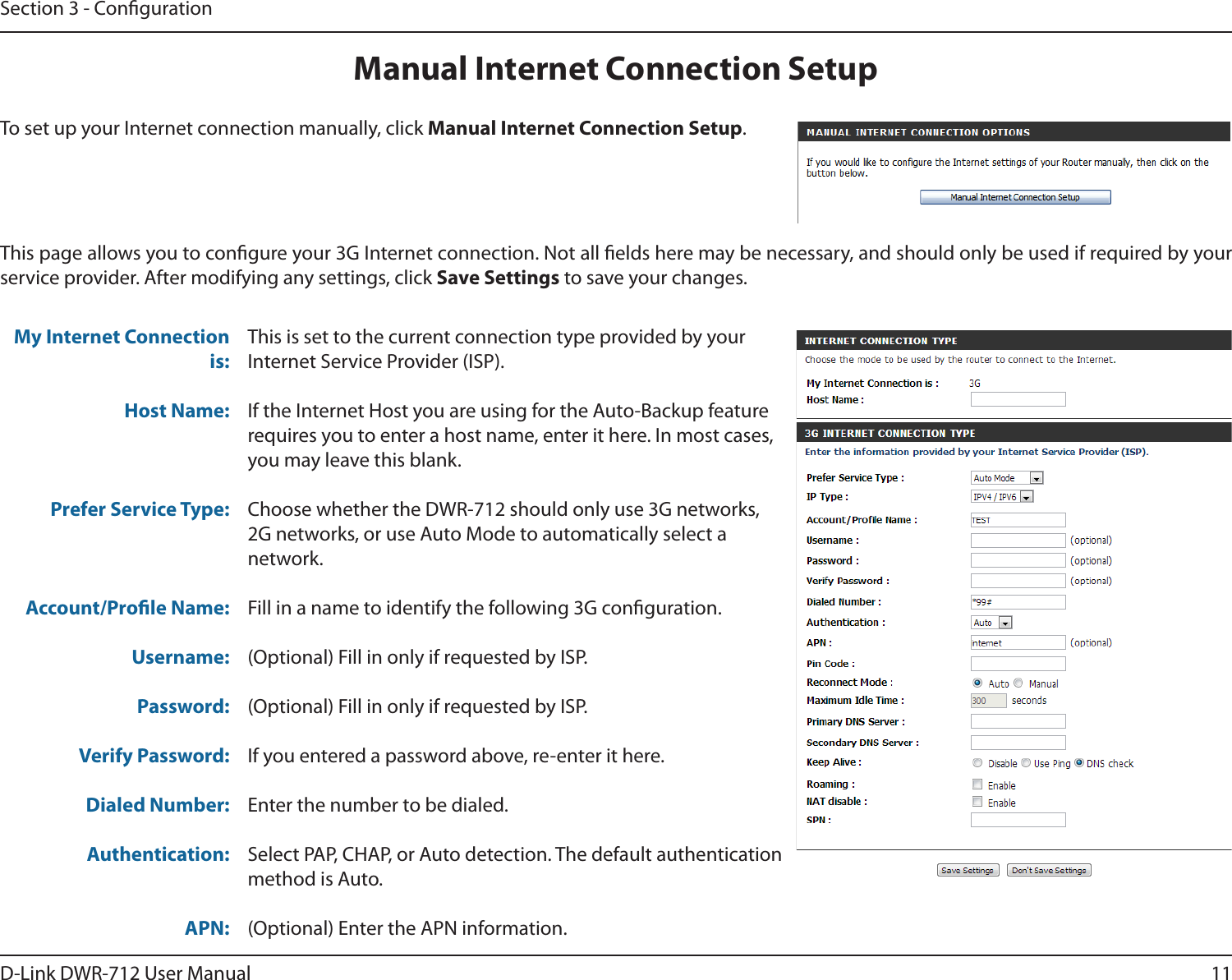 11D-Link DWR-712 User ManualSection 3 - CongurationThis is set to the current connection type provided by yourInternet Service Provider (ISP).If the Internet Host you are using for the Auto-Backup feature requires you to enter a host name, enter it here. In most cases, you may leave this blank.Choose whether the DWR-712 should only use 3G networks, 2G networks, or use Auto Mode to automatically select a network.Fill in a name to identify the following 3G conguration. (Optional) Fill in only if requested by ISP.(Optional) Fill in only if requested by ISP.If you entered a password above, re-enter it here.Enter the number to be dialed.Select PAP, CHAP, or Auto detection. The default authentication method is Auto. (Optional) Enter the APN information.My Internet Connection is:Host Name:Prefer Service Type:Account/Prole Name: Username:Password:Verify Password:Dialed Number:Authentication:APN:This page allows you to congure your 3G Internet connection. Not all elds here may be necessary, and should only be used if required by your service provider. After modifying any settings, click Save Settings to save your changes.Manual Internet Connection SetupTo set up your Internet connection manually, click Manual Internet Connection Setup.