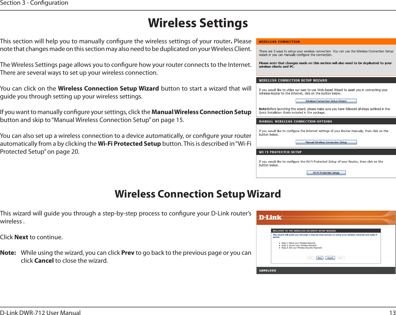 13D-Link DWR-712 User ManualSection 3 - CongurationWireless SettingsThis section will help you to manually congure the wireless settings of your router. Please note that changes made on this section may also need to be duplicated on your Wireless Client.The Wireless Settings page allows you to congure how your router connects to the Internet. There are several ways to set up your wireless connection. You can click on the Wireless Connection Setup Wizard button to start a wizard that will guide you through setting up your wireless settings.If you want to manually congure your settings, click the Manual Wireless Connection Setup button and skip to “Manual Wireless Connection Setup” on page 15.You can also set up a wireless connection to a device automatically, or congure your router automatically from a by clicking the Wi-Fi Protected Setup button. This is described in “Wi-Fi Protected Setup” on page 20.This wizard will guide you through a step-by-step process to congure your D-Link router’s wireless .Click Next to continue.Note:  While using the wizard, you can click Prev to go back to the previous page or you can click Cancel to close the wizard.Wireless Connection Setup Wizard