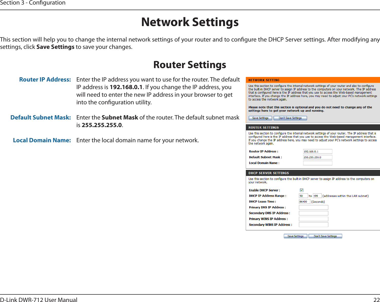22D-Link DWR-712 User ManualSection 3 - CongurationThis section will help you to change the internal network settings of your router and to congure the DHCP Server settings. After modifying any settings, click Save Settings to save your changes.Network SettingsEnter the IP address you want to use for the router. The default IP address is 192.168.0.1. If you change the IP address, you will need to enter the new IP address in your browser to get into the conguration utility.Enter the Subnet Mask of the router. The default subnet mask is 255.255.255.0.Enter the local domain name for your network.Router IP Address:Default Subnet Mask: Local Domain Name: Router Settings