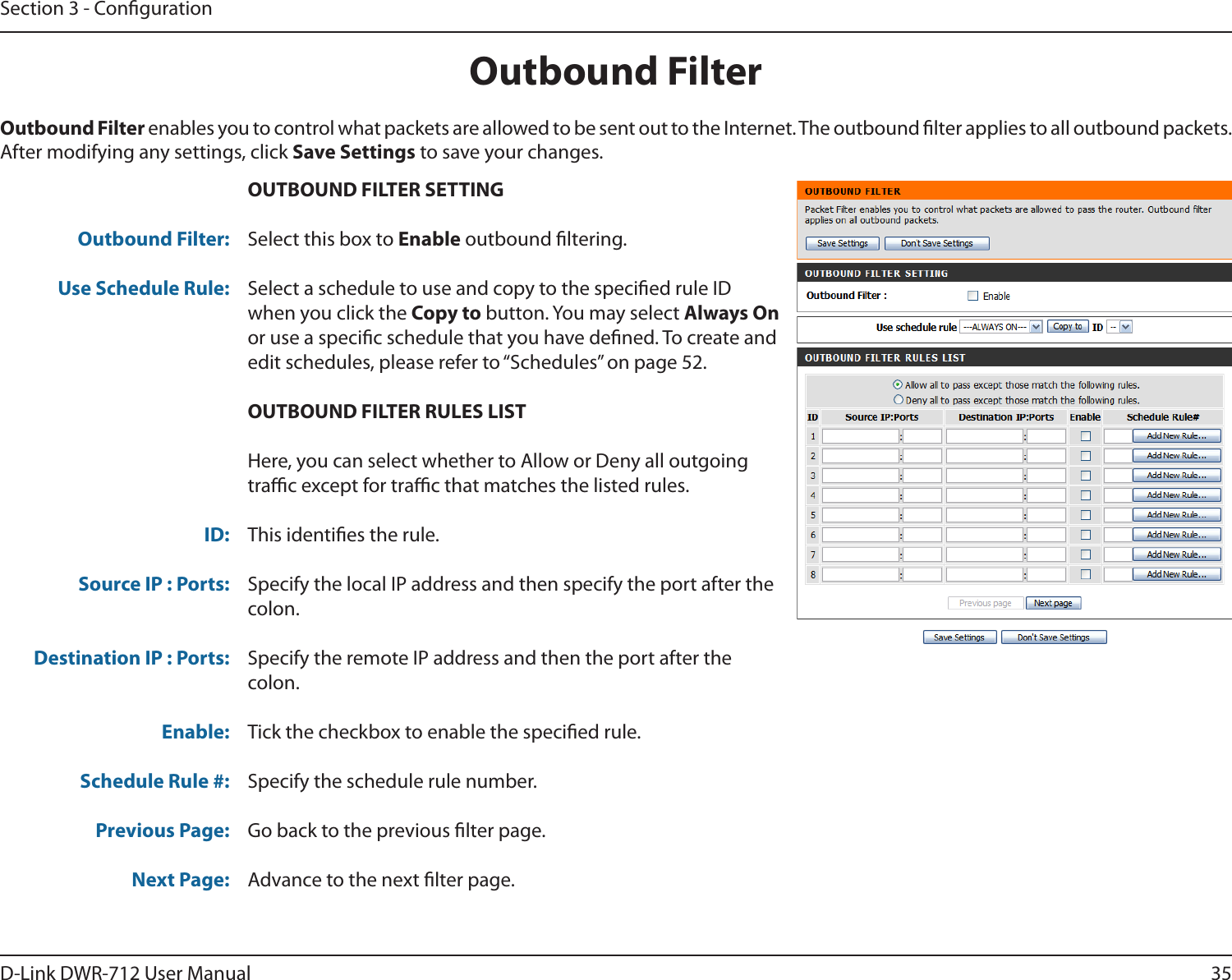 35D-Link DWR-712 User ManualSection 3 - CongurationOUTBOUND FILTER SETTINGSelect this box to Enable outbound ltering.Select a schedule to use and copy to the specied rule ID when you click the Copy to button. You may select Always On or use a specic schedule that you have dened. To create and edit schedules, please refer to “Schedules” on page 52.OUTBOUND FILTER RULES LISTHere, you can select whether to Allow or Deny all outgoing trac except for trac that matches the listed rules.This identies the rule.Specify the local IP address and then specify the port after the colon.Specify the remote IP address and then the port after the colon.Tick the checkbox to enable the specied rule.Specify the schedule rule number.Go back to the previous lter page.Advance to the next lter page.Outbound FilterOutbound Filter:Use Schedule Rule:ID:Source IP : Ports: Destination IP : Ports: Enable:Schedule Rule #:Previous Page:Next Page:Outbound Filter enables you to control what packets are allowed to be sent out to the Internet. The outbound lter applies to all outbound packets. After modifying any settings, click Save Settings to save your changes.