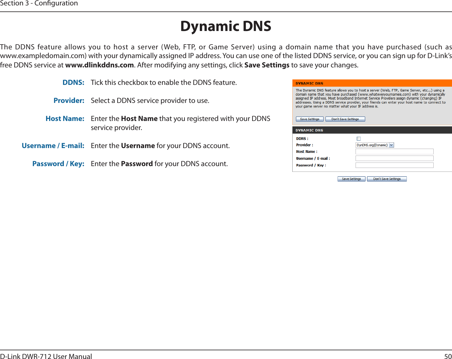 50D-Link DWR-712 User ManualSection 3 - CongurationDynamic DNSTick this checkbox to enable the DDNS feature.Select a DDNS service provider to use.Enter the Host Name that you registered with your DDNS service provider.Enter the Username for your DDNS account.Enter the Password for your DDNS account.The DDNS feature allows you to host a server (Web, FTP, or Game Server) using a domain name that you have purchased (such as  www.exampledomain.com) with your dynamically assigned IP address. You can use one of the listed DDNS service, or you can sign up for D-Link’s free DDNS service at www.dlinkddns.com. After modifying any settings, click Save Settings to save your changes.DDNS:Provider: Host Name:Username / E-mail: Password / Key: