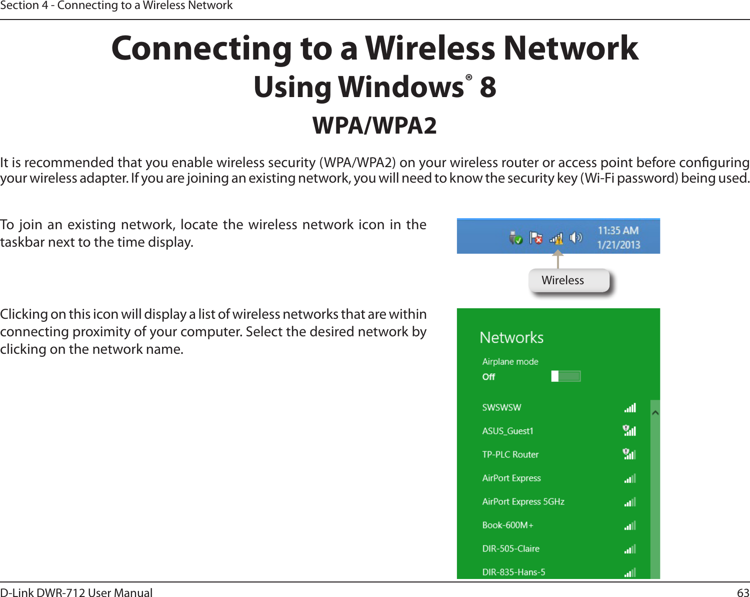 63D-Link DWR-712 User ManualSection 4 - Connecting to a Wireless NetworkConnecting to a Wireless NetworkUsing Windows® 8WPA/WPA2It is recommended that you enable wireless security (WPA/WPA2) on your wireless router or access point before conguring your wireless adapter. If you are joining an existing network, you will need to know the security key (Wi-Fi password) being used.To join an existing network, locate the wireless network icon in the taskbar next to the time display.  Clicking on this icon will display a list of wireless networks that are within connecting proximity of your computer. Select the desired network by clicking on the network name.Wireless
