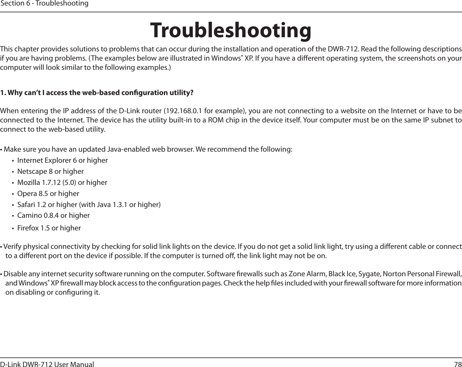 78D-Link DWR-712 User ManualSection 6 - TroubleshootingTroubleshootingThis chapter provides solutions to problems that can occur during the installation and operation of the DWR-712. Read the following descriptions if you are having problems. (The examples below are illustrated in Windows® XP. If you have a dierent operating system, the screenshots on your computer will look similar to the following examples.)1. Why can’t I access the web-based conguration utility?When entering the IP address of the D-Link router (192.168.0.1 for example), you are not connecting to a website on the Internet or have to be connected to the Internet. The device has the utility built-in to a ROM chip in the device itself. Your computer must be on the same IP subnet to connect to the web-based utility. • Make sure you have an updated Java-enabled web browser. We recommend the following: •  Internet Explorer 6 or higher •  Netscape 8 or higher •  Mozilla 1.7.12 (5.0) or higher •  Opera 8.5 or higher •  Safari 1.2 or higher (with Java 1.3.1 or higher) •  Camino 0.8.4 or higher •  Firefox 1.5 or higher • Verify physical connectivity by checking for solid link lights on the device. If you do not get a solid link light, try using a dierent cable or connect to a dierent port on the device if possible. If the computer is turned o, the link light may not be on.• Disable any internet security software running on the computer. Software rewalls such as Zone Alarm, Black Ice, Sygate, Norton Personal Firewall, and Windows® XP rewall may block access to the conguration pages. Check the help les included with your rewall software for more information on disabling or conguring it.