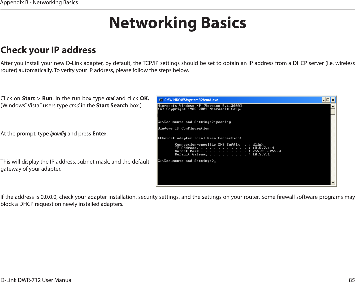 85D-Link DWR-712 User ManualAppendix B - Networking BasicsNetworking BasicsCheck your IP addressAfter you install your new D-Link adapter, by default, the TCP/IP settings should be set to obtain an IP address from a DHCP server (i.e. wireless router) automatically. To verify your IP address, please follow the steps below.Click on Start &gt; Run. In the run box type cmd and click OK. (Windows® Vista™ users type cmd in the Start Search box.)At the prompt, type ipcong and press Enter.This will display the IP address, subnet mask, and the default gateway of your adapter.If the address is 0.0.0.0, check your adapter installation, security settings, and the settings on your router. Some rewall software programs may block a DHCP request on newly installed adapters. 