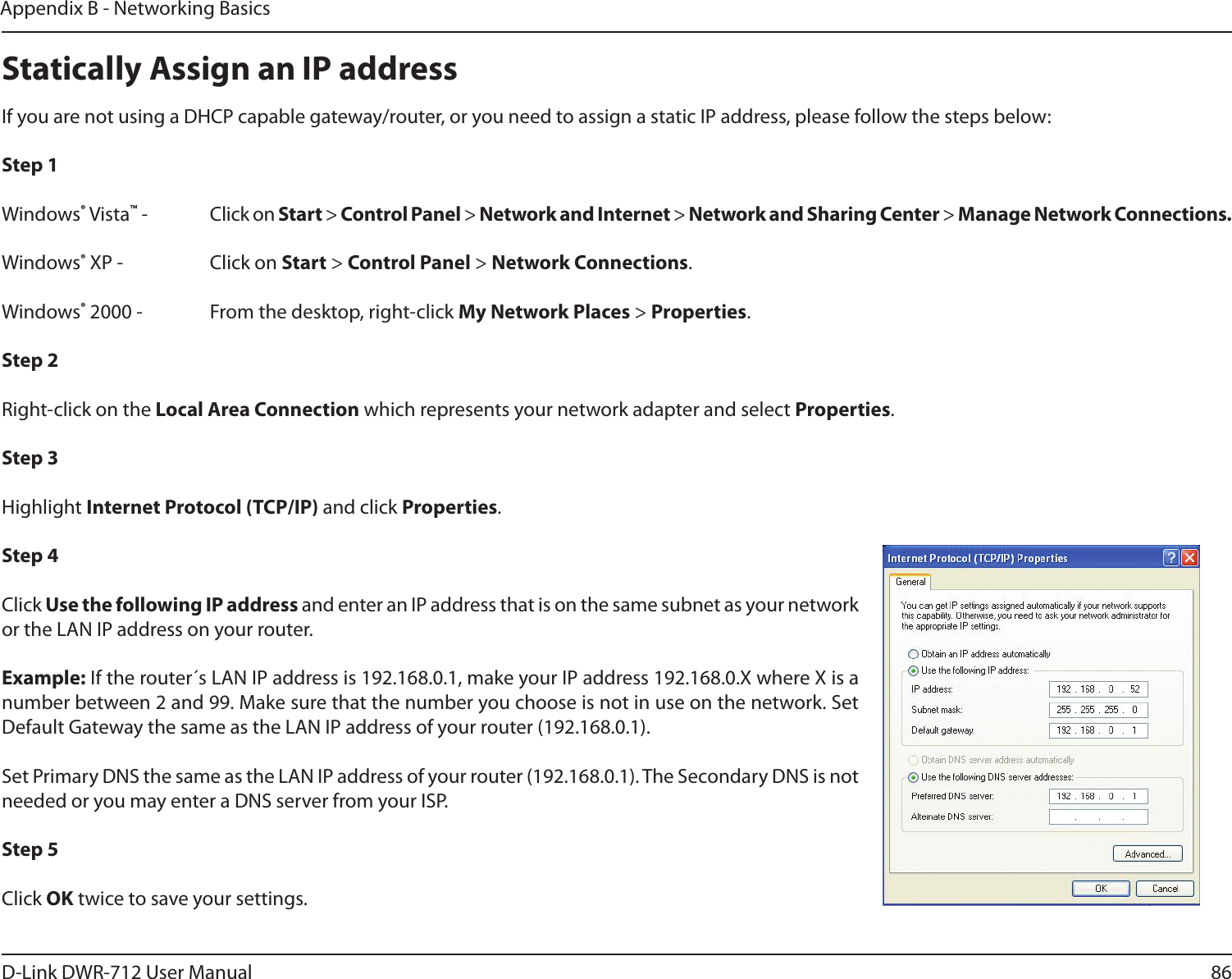 86D-Link DWR-712 User ManualAppendix B - Networking BasicsStatically Assign an IP addressIf you are not using a DHCP capable gateway/router, or you need to assign a static IP address, please follow the steps below:Step 1Windows® Vista™ -  Click on Start &gt; Control Panel &gt; Network and Internet &gt; Network and Sharing Center &gt; Manage Network Connections.Windows® XP -  Click on Start &gt; Control Panel &gt; Network Connections.Windows® 2000 -  From the desktop, right-click My Network Places &gt; Properties.Step 2Right-click on the Local Area Connection which represents your network adapter and select Properties.Step 3Highlight Internet Protocol (TCP/IP) and click Properties.Step 4Click Use the following IP address and enter an IP address that is on the same subnet as your network or the LAN IP address on your router. Example: If the router´s LAN IP address is 192.168.0.1, make your IP address 192.168.0.X where X is a number between 2 and 99. Make sure that the number you choose is not in use on the network. Set Default Gateway the same as the LAN IP address of your router (192.168.0.1). Set Primary DNS the same as the LAN IP address of your router (192.168.0.1). The Secondary DNS is not needed or you may enter a DNS server from your ISP.Step 5Click OK twice to save your settings.