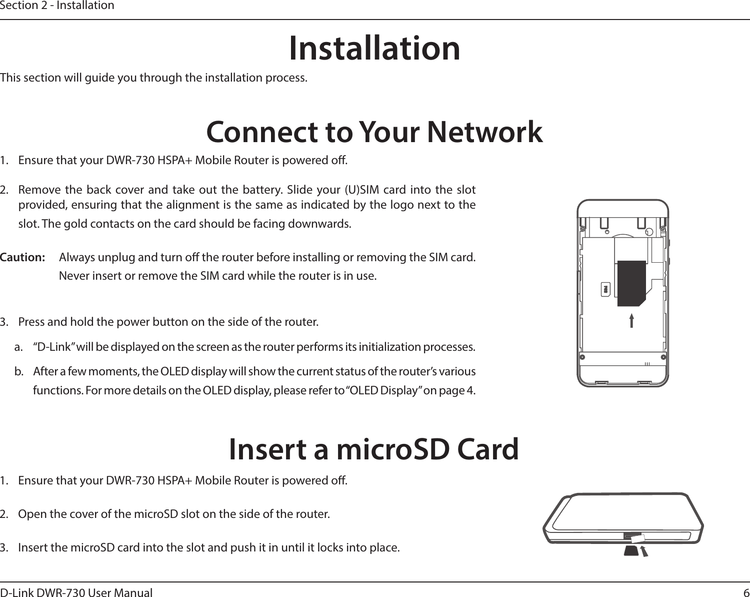 6D-Link DWR-730 User ManualSection 2 - InstallationConnect to Your NetworkInstallationThis section will guide you through the installation process.1.  Ensure that your DWR-730 HSPA+ Mobile Router is powered o.2.  Remove  the back  cover and take  out  the  battery. Slide your (U)SIM card into the slot provided, ensuring that the alignment is the same as indicated by the logo next to the slot. The gold contacts on the card should be facing downwards.Caution: Always unplug and turn o the router before installing or removing the SIM card. Never insert or remove the SIM card while the router is in use.3.  Press and hold the power button on the side of the router.a.  “D-Link” will be displayed on the screen as the router performs its initialization processes.b.  After a few moments, the OLED display will show the current status of the router’s various functions. For more details on the OLED display, please refer to “OLED Display” on page 4.Insert a microSD Card1.  Ensure that your DWR-730 HSPA+ Mobile Router is powered o.2.  Open the cover of the microSD slot on the side of the router.  3.  Insert the microSD card into the slot and push it in until it locks into place. 