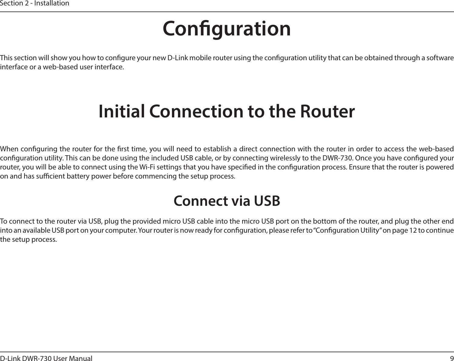 9D-Link DWR-730 User ManualSection 2 - InstallationCongurationInitial Connection to the RouterThis section will show you how to congure your new D-Link mobile router using the conguration utility that can be obtained through a software interface or a web-based user interface.When conguring the router for the rst time, you will need to establish a direct connection with the router in order to access the web-based conguration utility. This can be done using the included USB cable, or by connecting wirelessly to the DWR-730. Once you have congured your router, you will be able to connect using the Wi-Fi settings that you have specied in the conguration process. Ensure that the router is powered on and has sucient battery power before commencing the setup process.Connect via USBTo connect to the router via USB, plug the provided micro USB cable into the micro USB port on the bottom of the router, and plug the other end into an available USB port on your computer. Your router is now ready for conguration, please refer to “Conguration Utility” on page 12 to continue the setup process.