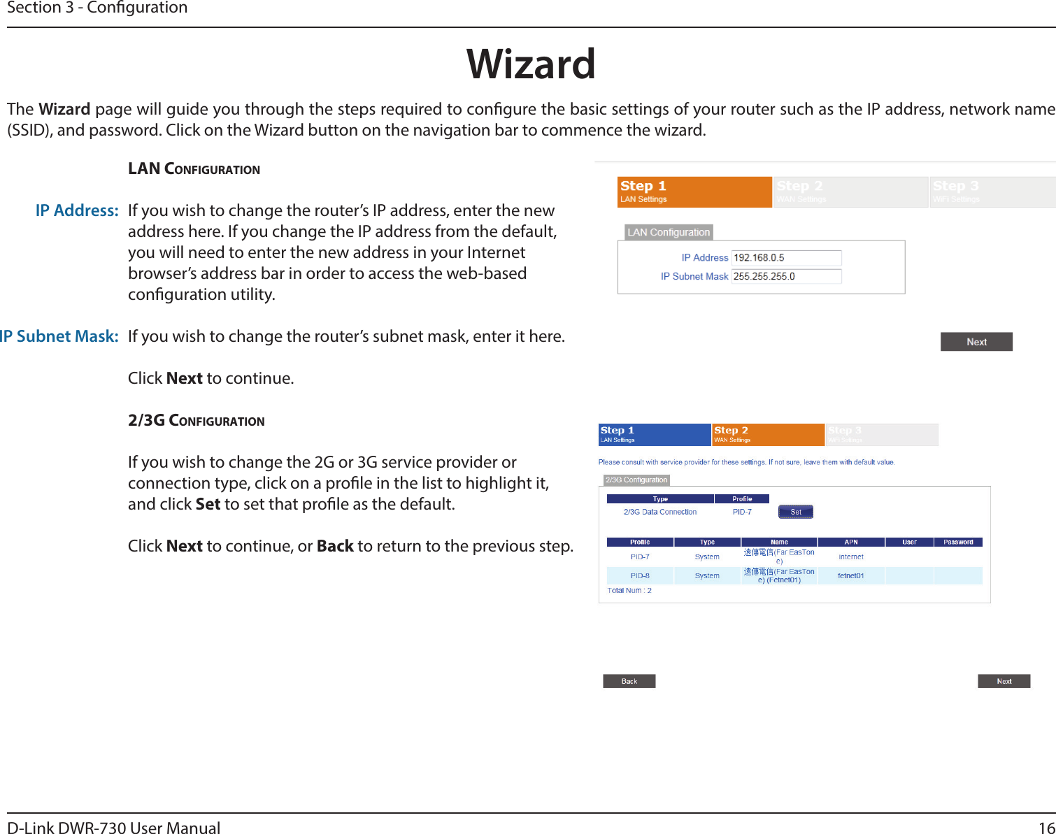 16D-Link DWR-730 User ManualSection 3 - CongurationWizardThe Wizard page will guide you through the steps required to congure the basic settings of your router such as the IP address, network name (SSID), and password. Click on the Wizard button on the navigation bar to commence the wizard.  LAN CoNfigurAtioNIf you wish to change the router’s IP address, enter the new address here. If you change the IP address from the default, you will need to enter the new address in your Internet browser’s address bar in order to access the web-based conguration utility.If you wish to change the router’s subnet mask, enter it here. Click Next to continue. 2/3g CoNfigurAtioNIf you wish to change the 2G or 3G service provider or connection type, click on a prole in the list to highlight it, and click Set to set that prole as the default. Click Next to continue, or Back to return to the previous step.IP Address:IP Subnet Mask: