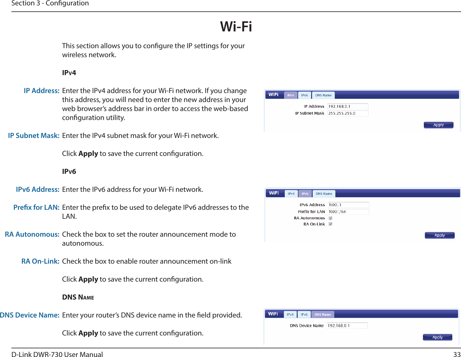 33D-Link DWR-730 User ManualSection 3 - CongurationWi-FiThis section allows you to congure the IP settings for your wireless network.ipv4Enter the IPv4 address for your Wi-Fi network. If you change this address, you will need to enter the new address in your web browser’s address bar in order to access the web-based conguration utility. Enter the IPv4 subnet mask for your Wi-Fi network. Click Apply to save the current conguration. ipv6Enter the IPv6 address for your Wi-Fi network.Enter the prex to be used to delegate IPv6 addresses to the LAN.Check the box to set the router announcement mode to autonomous.Check the box to enable router announcement on-linkClick Apply to save the current conguration. DNs NAmeEnter your router’s DNS device name in the eld provided. Click Apply to save the current conguration. IP Address:IP Subnet Mask:IPv6 Address:Prex for LAN:RA Autonomous:RA On-Link:DNS Device Name:
