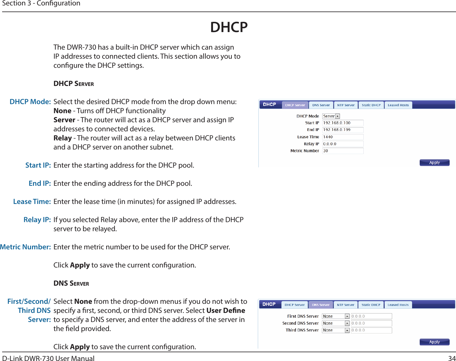 34D-Link DWR-730 User ManualSection 3 - CongurationDHCPThe DWR-730 has a built-in DHCP server which can assign IP addresses to connected clients. This section allows you to congure the DHCP settings. DHCp serverSelect the desired DHCP mode from the drop down menu:None - Turns o DHCP functionalityServer - The router will act as a DHCP server and assign IP addresses to connected devices.Relay - The router will act as a relay between DHCP clients and a DHCP server on another subnet. Enter the starting address for the DHCP pool.Enter the ending address for the DHCP pool.Enter the lease time (in minutes) for assigned IP addresses. If you selected Relay above, enter the IP address of the DHCP server to be relayed.Enter the metric number to be used for the DHCP server.Click Apply to save the current conguration. DNs serverSelect None from the drop-down menus if you do not wish to specify a rst, second, or third DNS server. Select User Dene to specify a DNS server, and enter the address of the server in the eld provided. Click Apply to save the current conguration. DHCP Mode:Start IP:End IP:Lease Time:Relay IP:Metric Number:First/Second/Third DNS Server: