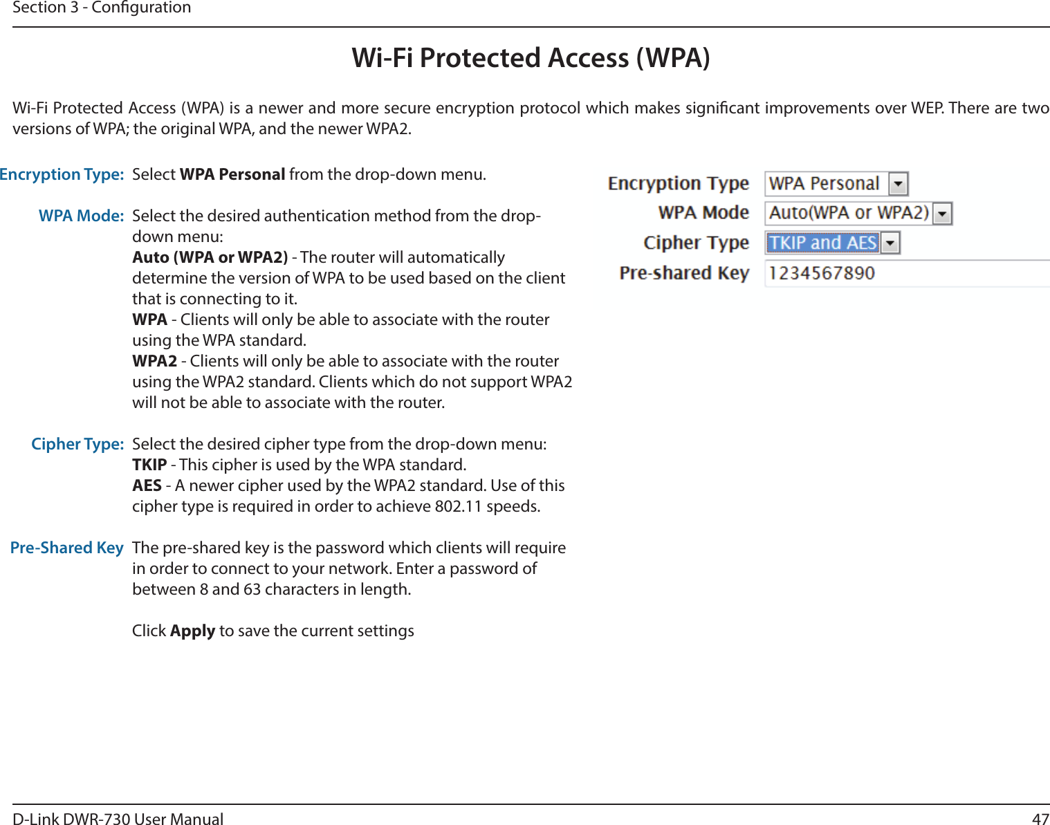 47D-Link DWR-730 User ManualSection 3 - CongurationWi-Fi Protected Access (WPA)Wi-Fi Protected Access (WPA) is a newer and more secure encryption protocol which makes signicant improvements over WEP. There are two versions of WPA; the original WPA, and the newer WPA2. Encryption Type:WPA Mode:Cipher Type:Pre-Shared KeySelect WPA Personal from the drop-down menu.Select the desired authentication method from the drop-down menu:Auto (WPA or WPA2) - The router will automatically determine the version of WPA to be used based on the client that is connecting to it. WPA - Clients will only be able to associate with the router using the WPA standard. WPA2 - Clients will only be able to associate with the router using the WPA2 standard. Clients which do not support WPA2 will not be able to associate with the router. Select the desired cipher type from the drop-down menu:TKIP - This cipher is used by the WPA standard. AES - A newer cipher used by the WPA2 standard. Use of this cipher type is required in order to achieve 802.11 speeds. The pre-shared key is the password which clients will require in order to connect to your network. Enter a password of between 8 and 63 characters in length. Click Apply to save the current settings