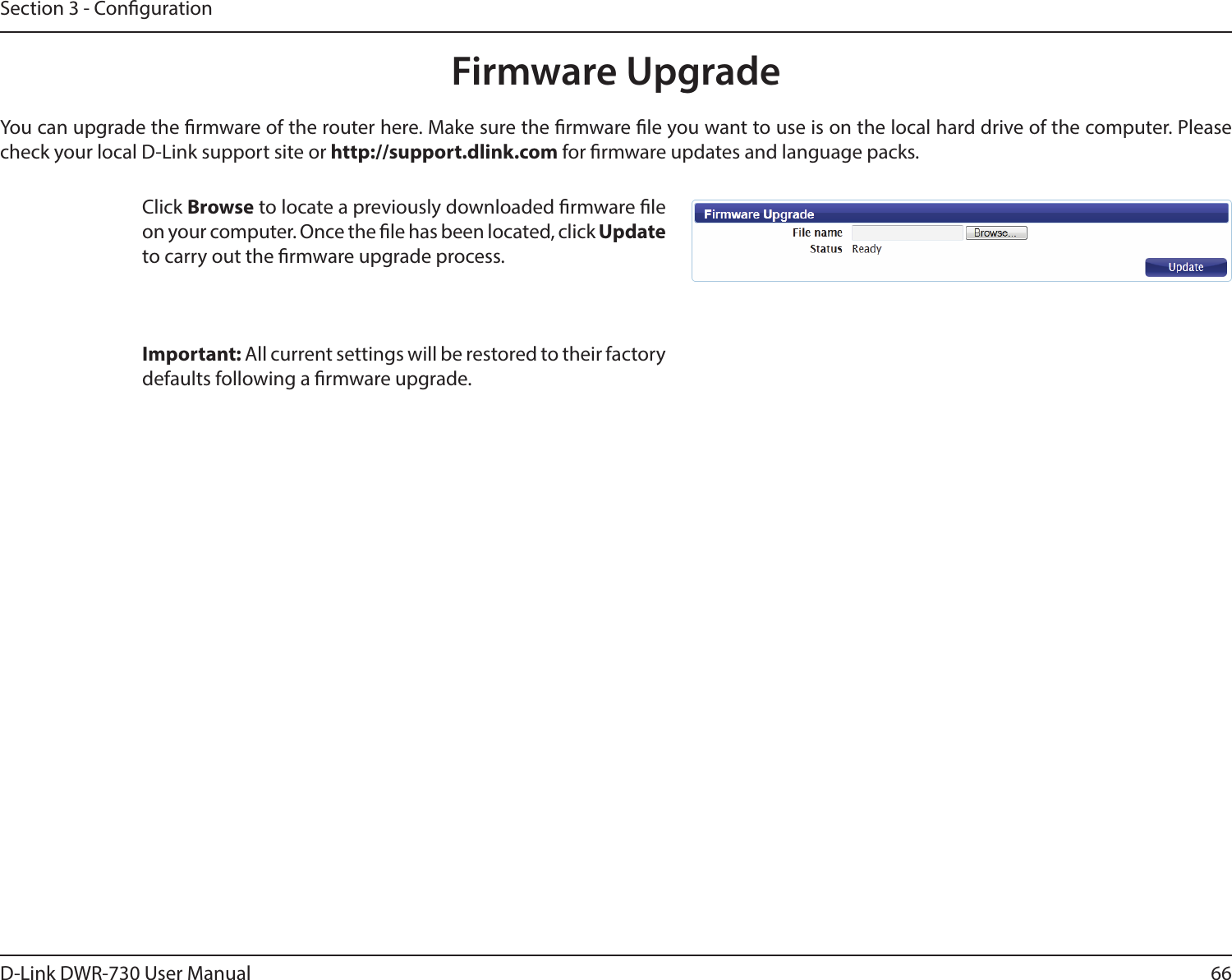 66D-Link DWR-730 User ManualSection 3 - CongurationFirmware UpgradeClick Browse to locate a previously downloaded rmware le on your computer. Once the le has been located, click Update to carry out the rmware upgrade process.Important: All current settings will be restored to their factory defaults following a rmware upgrade. You can upgrade the rmware of the router here. Make sure the rmware le you want to use is on the local hard drive of the computer. Please check your local D-Link support site or http://support.dlink.com for rmware updates and language packs.