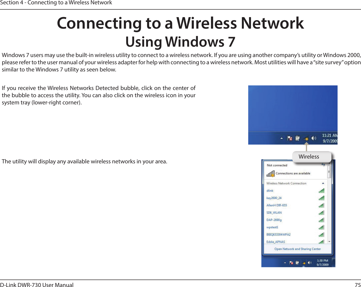 75D-Link DWR-730 User ManualSection 4 - Connecting to a Wireless NetworkConnecting to a Wireless NetworkUsing Windows 7 Windows 7 users may use the built-in wireless utility to connect to a wireless network. If you are using another company’s utility or Windows 2000, please refer to the user manual of your wireless adapter for help with connecting to a wireless network. Most utilities will have a “site survey” option similar to the Windows 7 utility as seen below.If you receive the Wireless Networks Detected bubble, click on the center of the bubble to access the utility. You can also click on the wireless icon in your system tray (lower-right corner).The utility will display any available wireless networks in your area. Wireless