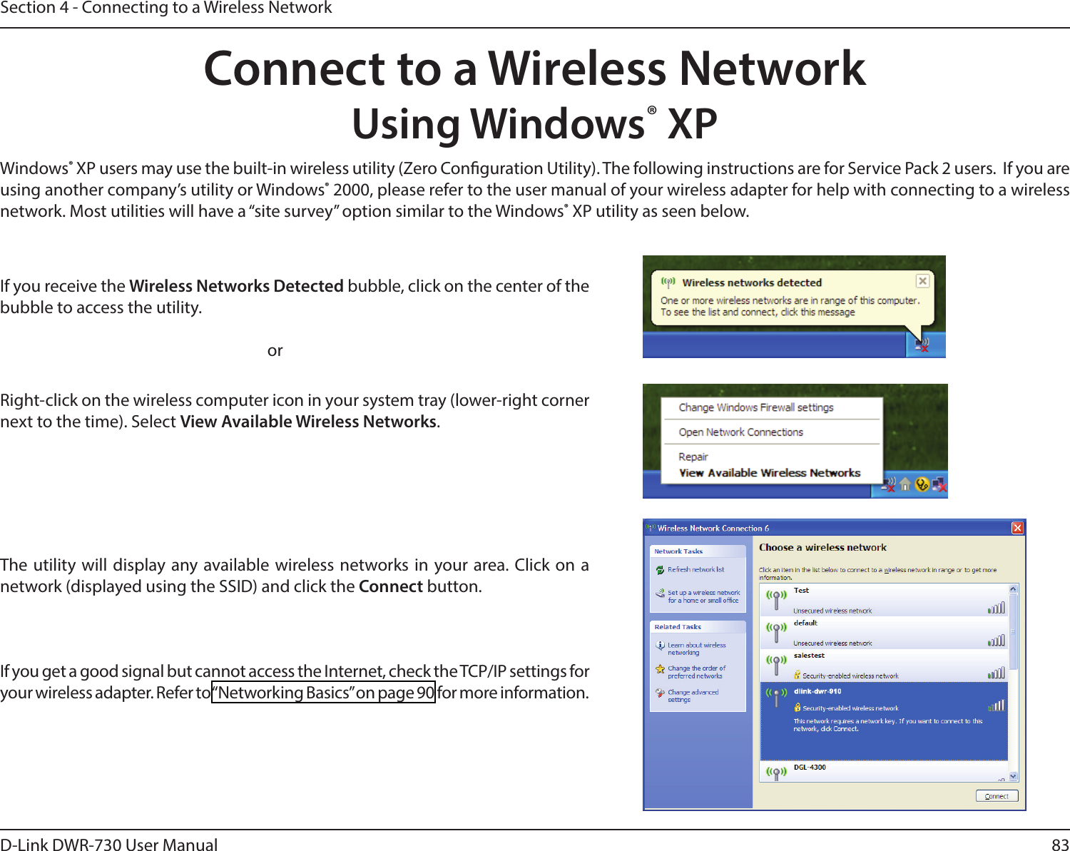 83D-Link DWR-730 User ManualSection 4 - Connecting to a Wireless NetworkConnect to a Wireless NetworkUsing Windows® XPWindows® XP users may use the built-in wireless utility (Zero Conguration Utility). The following instructions are for Service Pack 2 users.  If you are using another company’s utility or Windows® 2000, please refer to the user manual of your wireless adapter for help with connecting to a wireless network. Most utilities will have a “site survey” option similar to the Windows® XP utility as seen below.Right-click on the wireless computer icon in your system tray (lower-right corner next to the time). Select View Available Wireless Networks.If you receive the Wireless Networks Detected bubble, click on the center of the bubble to access the utility.     orThe utility will display any available wireless networks in your area. Click on a network (displayed using the SSID) and click the Connect button.If you get a good signal but cannot access the Internet, check the TCP/IP settings for your wireless adapter. Refer to “Networking Basics” on page 90 for more information.