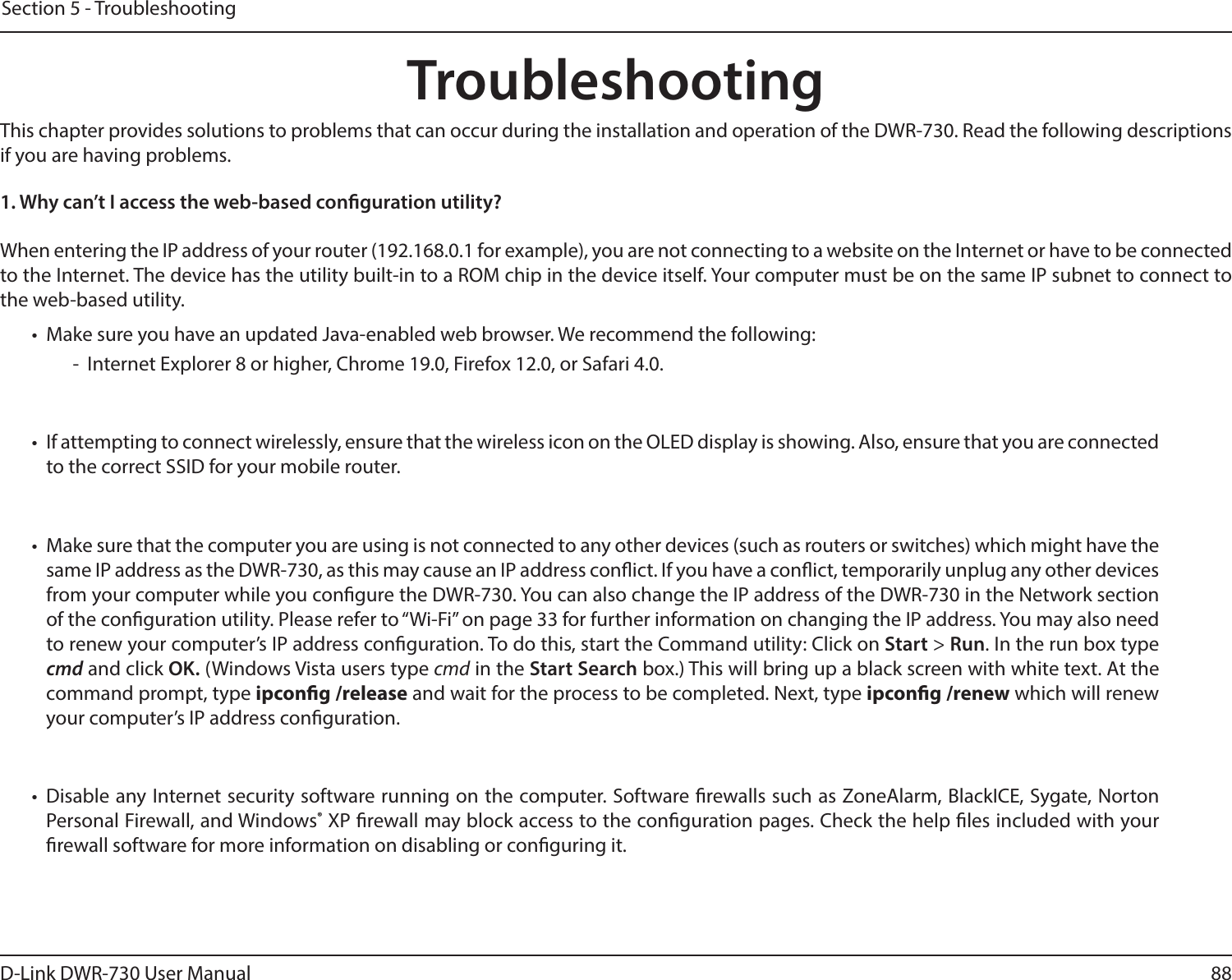 88D-Link DWR-730 User ManualSection 5 - TroubleshootingTroubleshootingThis chapter provides solutions to problems that can occur during the installation and operation of the DWR-730. Read the following descriptions if you are having problems.1. Why can’t I access the web-based conguration utility?When entering the IP address of your router (192.168.0.1 for example), you are not connecting to a website on the Internet or have to be connected to the Internet. The device has the utility built-in to a ROM chip in the device itself. Your computer must be on the same IP subnet to connect to the web-based utility. •  Make sure you have an updated Java-enabled web browser. We recommend the following:  -  Internet Explorer 8 or higher, Chrome 19.0, Firefox 12.0, or Safari 4.0.•  If attempting to connect wirelessly, ensure that the wireless icon on the OLED display is showing. Also, ensure that you are connected to the correct SSID for your mobile router. •  Make sure that the computer you are using is not connected to any other devices (such as routers or switches) which might have the same IP address as the DWR-730, as this may cause an IP address conict. If you have a conict, temporarily unplug any other devices from your computer while you congure the DWR-730. You can also change the IP address of the DWR-730 in the Network section of the conguration utility. Please refer to “Wi-Fi” on page 33 for further information on changing the IP address. You may also need to renew your computer’s IP address conguration. To do this, start the Command utility: Click on Start &gt; Run. In the run box type cmd and click OK. (Windows Vista users type cmd in the Start Search box.) This will bring up a black screen with white text. At the command prompt, type ipcong /release and wait for the process to be completed. Next, type ipcong /renew which will renew your computer’s IP address conguration. •  Disable any Internet security software running on the computer. Software rewalls such as ZoneAlarm, BlackICE, Sygate, Norton Personal Firewall, and Windows® XP rewall may block access to the conguration pages. Check the help les included with your rewall software for more information on disabling or conguring it.