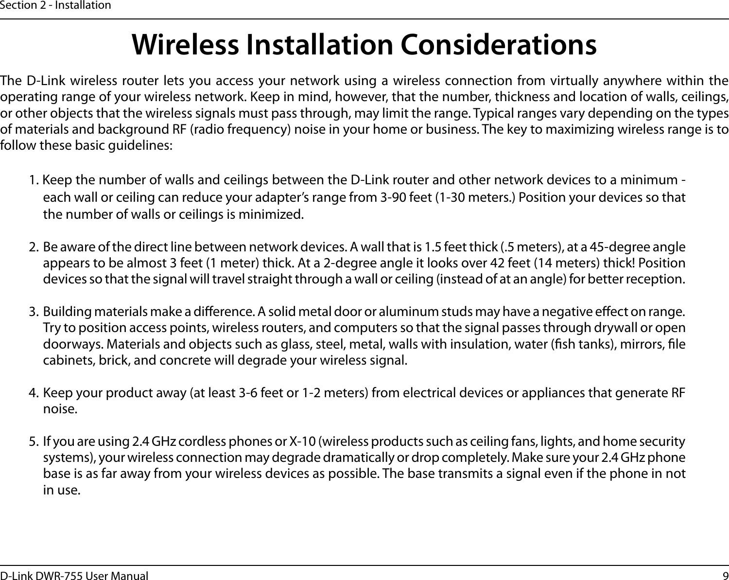 9D-Link DWR-755 User ManualSection 2 - InstallationWireless Installation ConsiderationsThe D-Link wireless router lets you access your network using a wireless connection from virtually anywhere within the operating range of your wireless network. Keep in mind, however, that the number, thickness and location of walls, ceilings, or other objects that the wireless signals must pass through, may limit the range. Typical ranges vary depending on the types of materials and background RF (radio frequency) noise in your home or business. The key to maximizing wireless range is to follow these basic guidelines:1. Keep the number of walls and ceilings between the D-Link router and other network devices to a minimum - each wall or ceiling can reduce your adapter’s range from 3-90 feet (1-30 meters.) Position your devices so that the number of walls or ceilings is minimized.2.  Be aware of the direct line between network devices. A wall that is 1.5 feet thick (.5 meters), at a 45-degree angle appears to be almost 3 feet (1 meter) thick. At a 2-degree angle it looks over 42 feet (14 meters) thick! Position devices so that the signal will travel straight through a wall or ceiling (instead of at an angle) for better reception.3.  Building materials make a dierence. A solid metal door or aluminum studs may have a negative eect on range. Try to position access points, wireless routers, and computers so that the signal passes through drywall or open doorways. Materials and objects such as glass, steel, metal, walls with insulation, water (sh tanks), mirrors, le cabinets, brick, and concrete will degrade your wireless signal.4. Keep your product away (at least 3-6 feet or 1-2 meters) from electrical devices or appliances that generate RF noise.5.  If you are using 2.4 GHz cordless phones or X-10 (wireless products such as ceiling fans, lights, and home security systems), your wireless connection may degrade dramatically or drop completely. Make sure your 2.4 GHz phone base is as far away from your wireless devices as possible. The base transmits a signal even if the phone in not in use.
