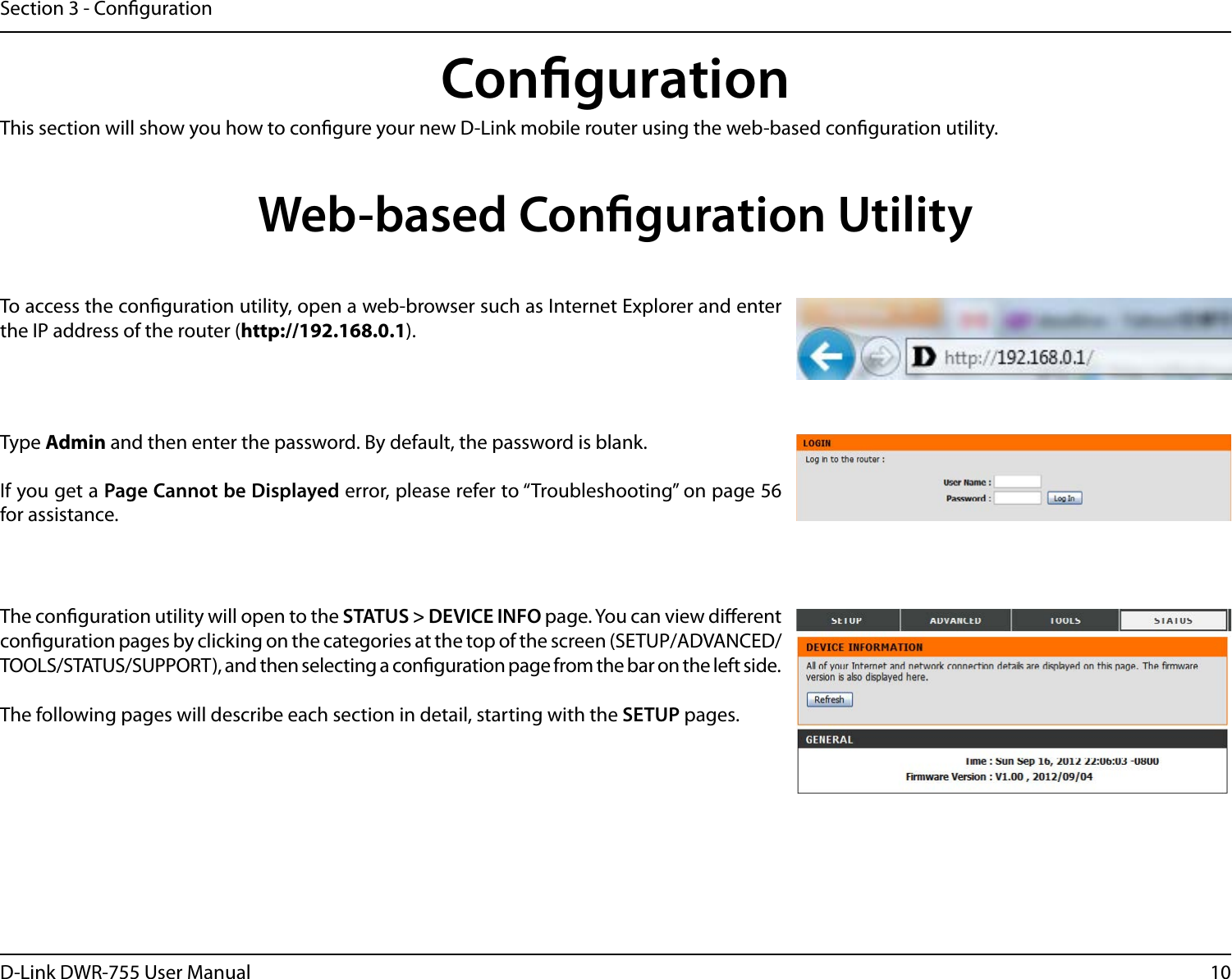 10D-Link DWR-755 User ManualSection 3 - CongurationCongurationThis section will show you how to congure your new D-Link mobile router using the web-based conguration utility.Web-based Conguration UtilityTo access the conguration utility, open a web-browser such as Internet Explorer and enter the IP address of the router (http://192.168.0.1).Type Admin and then enter the password. By default, the password is blank.If you get a Page Cannot be Displayed error, please refer to “Troubleshooting” on page 56 for assistance.The conguration utility will open to the STATUS &gt; DEVICE INFO page. You can view dierent conguration pages by clicking on the categories at the top of the screen (SETUP/ADVANCED/TOOLS/STATUS/SUPPORT), and then selecting a conguration page from the bar on the left side.The following pages will describe each section in detail, starting with the SETUP pages.