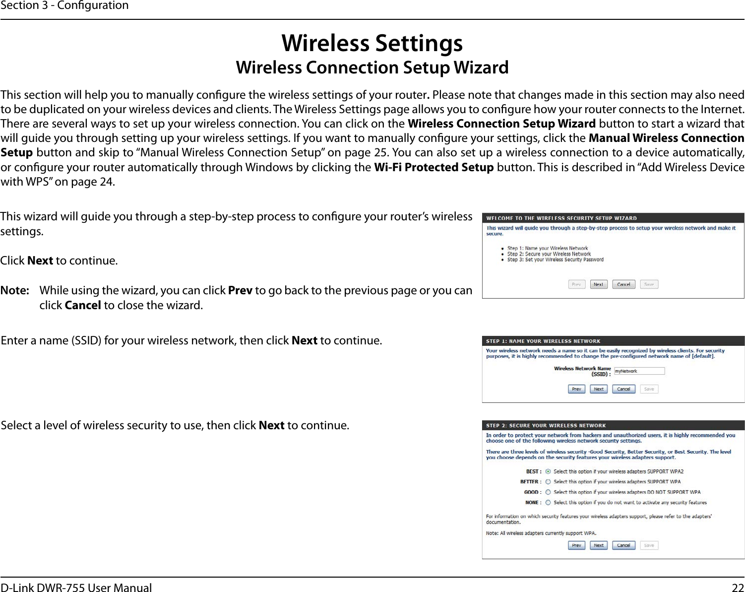 22D-Link DWR-755 User ManualSection 3 - CongurationWireless SettingsWireless Connection Setup WizardThis section will help you to manually congure the wireless settings of your router. Please note that changes made in this section may also need to be duplicated on your wireless devices and clients. The Wireless Settings page allows you to congure how your router connects to the Internet. There are several ways to set up your wireless connection. You can click on the Wireless Connection Setup Wizard button to start a wizard that will guide you through setting up your wireless settings. If you want to manually congure your settings, click the Manual Wireless Connection Setup button and skip to “Manual Wireless Connection Setup” on page 25. You can also set up a wireless connection to a device automatically, or congure your router automatically through Windows by clicking the Wi-Fi Protected Setup button. This is described in “Add Wireless Device with WPS” on page 24.This wizard will guide you through a step-by-step process to congure your router’s wireless settings.Click Next to continue.Note:  While using the wizard, you can click Prev to go back to the previous page or you can click Cancel to close the wizard.Enter a name (SSID) for your wireless network, then click Next to continue.Select a level of wireless security to use, then click Next to continue.