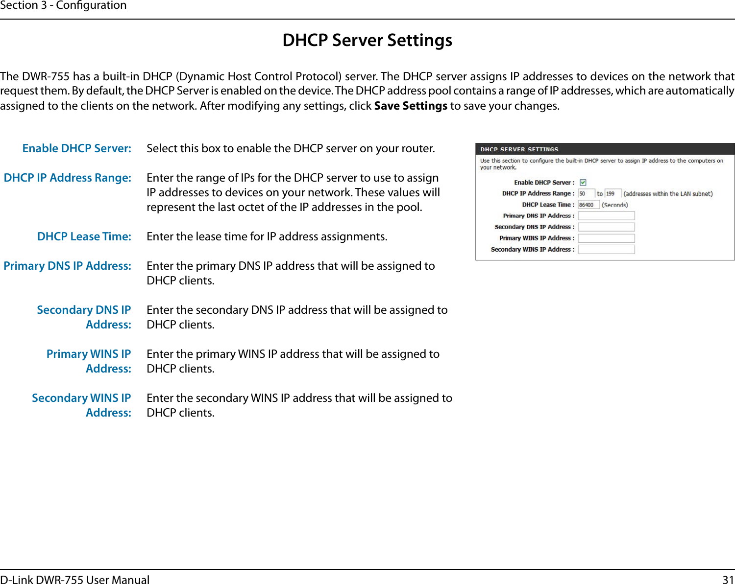 31D-Link DWR-755 User ManualSection 3 - CongurationSelect this box to enable the DHCP server on your router. Enter the range of IPs for the DHCP server to use to assign IP addresses to devices on your network. These values will represent the last octet of the IP addresses in the pool.Enter the lease time for IP address assignments.Enter the primary DNS IP address that will be assigned to DHCP clients.Enter the secondary DNS IP address that will be assigned to DHCP clients.Enter the primary WINS IP address that will be assigned to DHCP clients. Enter the secondary WINS IP address that will be assigned to DHCP clients.Enable DHCP Server:DHCP IP Address Range:DHCP Lease Time:Primary DNS IP Address:Secondary DNS IP Address:Primary WINS IP Address:Secondary WINS IP Address:DHCP Server SettingsThe DWR-755 has a built-in DHCP (Dynamic Host Control Protocol) server. The DHCP server assigns IP addresses to devices on the network that request them. By default, the DHCP Server is enabled on the device. The DHCP address pool contains a range of IP addresses, which are automatically assigned to the clients on the network. After modifying any settings, click Save Settings to save your changes.
