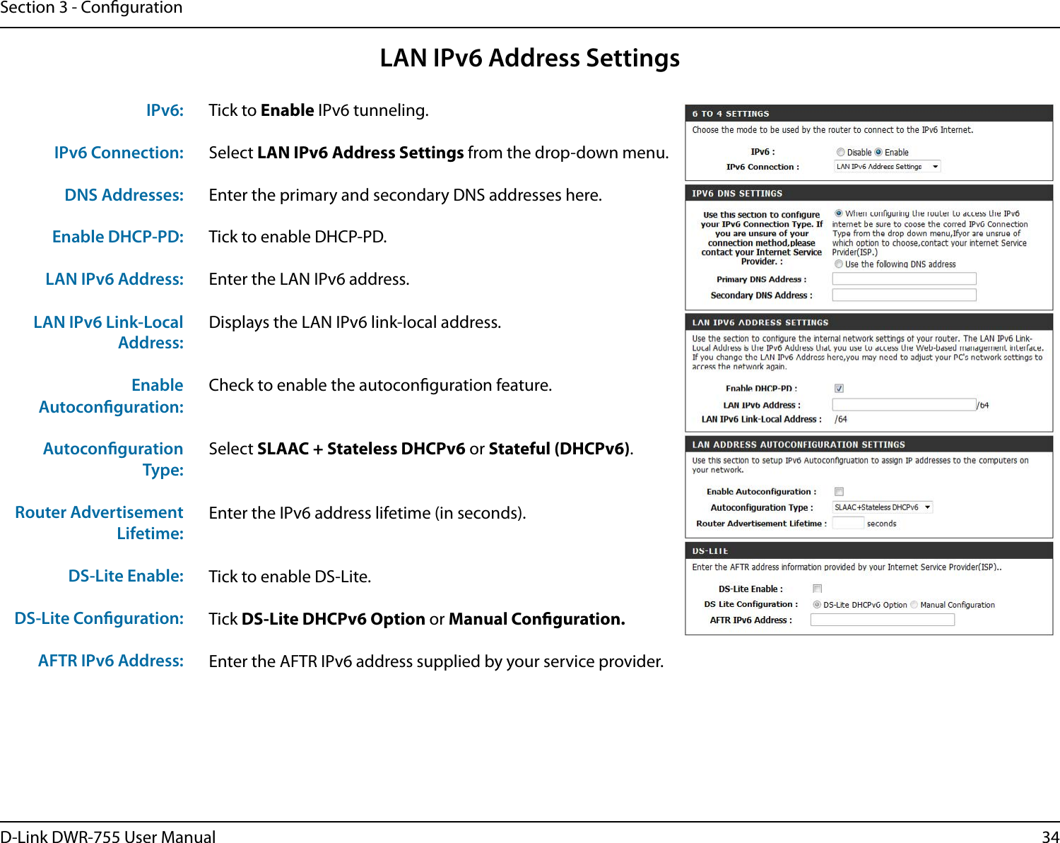 34D-Link DWR-755 User ManualSection 3 - CongurationLAN IPv6 Address SettingsTick to Enable IPv6 tunneling.Select LAN IPv6 Address Settings from the drop-down menu.Enter the primary and secondary DNS addresses here.Tick to enable DHCP-PD.Enter the LAN IPv6 address.Displays the LAN IPv6 link-local address.Check to enable the autoconguration feature.Select SLAAC + Stateless DHCPv6 or Stateful (DHCPv6).Enter the IPv6 address lifetime (in seconds).Tick to enable DS-Lite.Tick DS-Lite DHCPv6 Option or Manual Conguration.Enter the AFTR IPv6 address supplied by your service provider.IPv6:IPv6 Connection:DNS Addresses:Enable DHCP-PD:LAN IPv6 Address:LAN IPv6 Link-Local Address:Enable Autoconguration:Autoconguration Type:Router Advertisement Lifetime:DS-Lite Enable:DS-Lite Conguration:AFTR IPv6 Address: