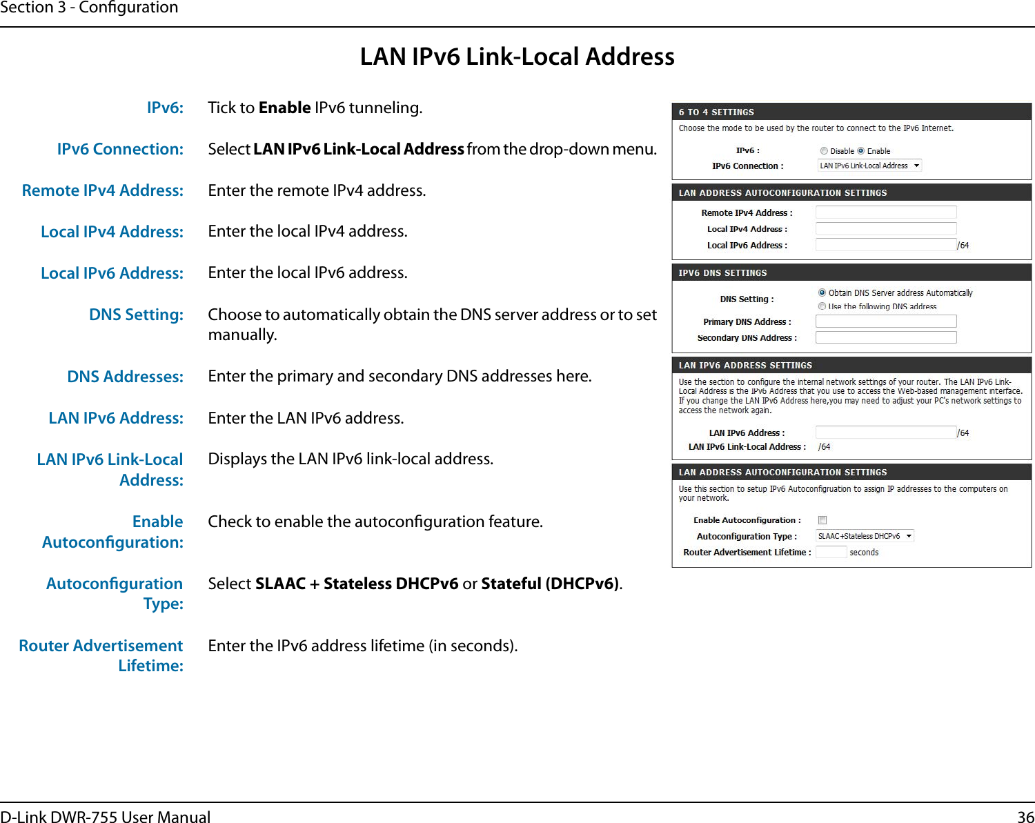 36D-Link DWR-755 User ManualSection 3 - CongurationLAN IPv6 Link-Local AddressTick to Enable IPv6 tunneling.Select LAN IPv6 Link-Local Address from the drop-down menu.Enter the remote IPv4 address.Enter the local IPv4 address.Enter the local IPv6 address.Choose to automatically obtain the DNS server address or to set manually.Enter the primary and secondary DNS addresses here.Enter the LAN IPv6 address.Displays the LAN IPv6 link-local address.Check to enable the autoconguration feature.Select SLAAC + Stateless DHCPv6 or Stateful (DHCPv6).Enter the IPv6 address lifetime (in seconds).IPv6:IPv6 Connection:Remote IPv4 Address:Local IPv4 Address:Local IPv6 Address:DNS Setting:DNS Addresses:LAN IPv6 Address:LAN IPv6 Link-Local Address:Enable Autoconguration:Autoconguration Type:Router Advertisement Lifetime: