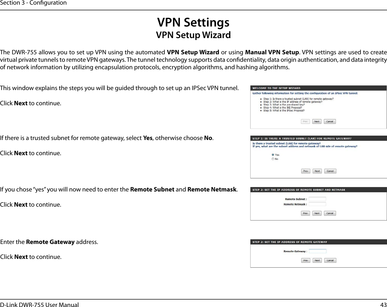 43D-Link DWR-755 User ManualSection 3 - CongurationVPN SettingsVPN Setup WizardThe DWR-755 allows you to set up VPN using the automated VPN Setup Wizard or using Manual VPN Setup. VPN settings are used to create virtual private tunnels to remote VPN gateways. The tunnel technology supports data condentiality, data origin authentication, and data integrity of network information by utilizing encapsulation protocols, encryption algorithms, and hashing algorithms.This window explains the steps you will be guided through to set up an IPSec VPN tunnel.Click Next to continue. If there is a trusted subnet for remote gateway, select Ye s, otherwise choose No.Click Next to continue. If you chose “yes” you will now need to enter the Remote Subnet and Remote Netmask. Click Next to continue. Enter the Remote Gateway address.Click Next to continue. 