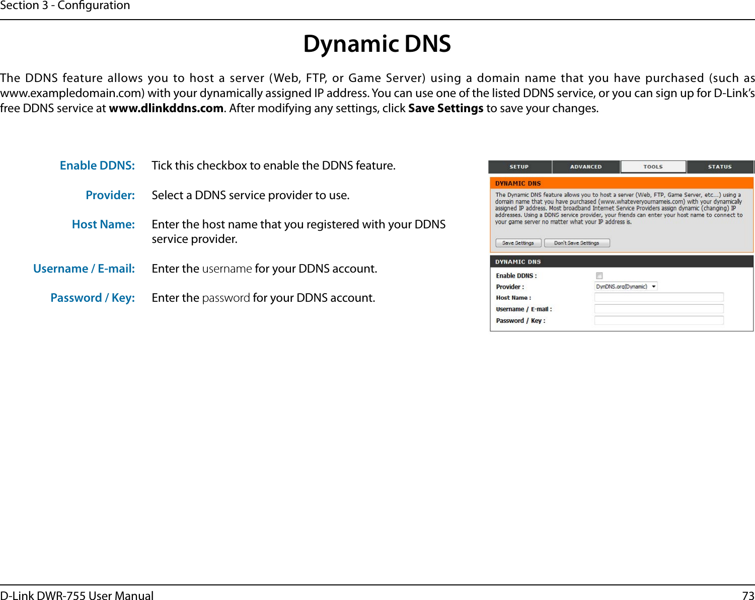 73D-Link DWR-755 User ManualSection 3 - CongurationDynamic DNSTick this checkbox to enable the DDNS feature.Select a DDNS service provider to use.Enter the host name that you registered with your DDNS service provider.Enter the username for your DDNS account.Enter the password for your DDNS account.The DDNS feature allows you to host a server (Web, FTP, or Game Server) using a domain name that you have purchased (such as  www.exampledomain.com) with your dynamically assigned IP address. You can use one of the listed DDNS service, or you can sign up for D-Link’s free DDNS service at www.dlinkddns.com. After modifying any settings, click Save Settings to save your changes.Enable DDNS:Provider: Host Name:Username / E-mail: Password / Key: