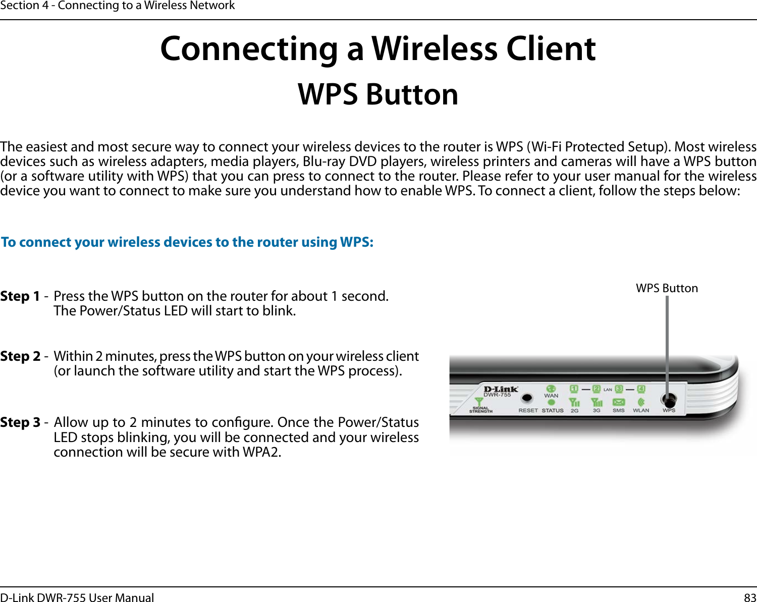 83D-Link DWR-755 User ManualSection 4 - Connecting to a Wireless NetworkStep 2 -  Within 2 minutes, press the WPS button on your wireless client (or launch the software utility and start the WPS process).Step 1 -  Press the WPS button on the router for about 1 second. The Power/Status LED will start to blink.Step 3 - Allow up to 2 minutes to congure. Once the Power/Status LED stops blinking, you will be connected and your wireless connection will be secure with WPA2.To connect your wireless devices to the router using WPS:Connecting a Wireless ClientWPS ButtonThe easiest and most secure way to connect your wireless devices to the router is WPS (Wi-Fi Protected Setup). Most wireless devices such as wireless adapters, media players, Blu-ray DVD players, wireless printers and cameras will have a WPS button (or a software utility with WPS) that you can press to connect to the router. Please refer to your user manual for the wireless device you want to connect to make sure you understand how to enable WPS. To connect a client, follow the steps below:WPS Button