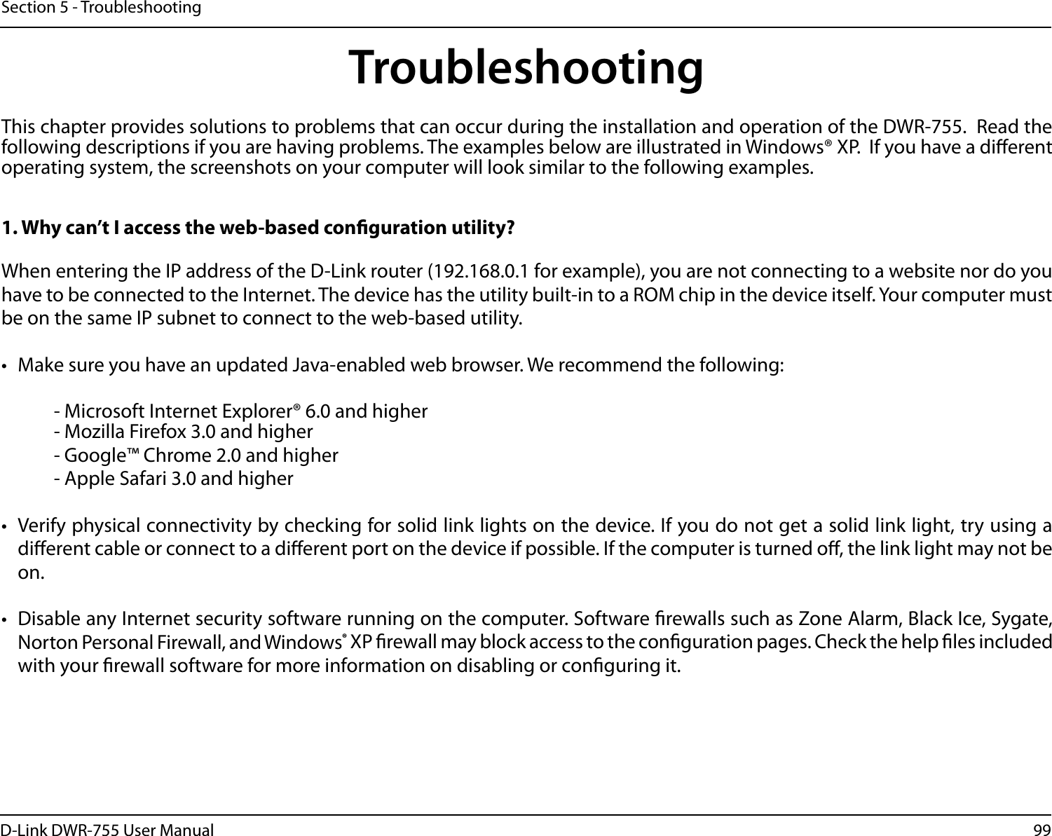 99D-Link DWR-755 User ManualSection 5 - TroubleshootingTroubleshootingThis chapter provides solutions to problems that can occur during the installation and operation of the DWR-755.  Read the following descriptions if you are having problems. The examples below are illustrated in Windows® XP.  If you have a dierent operating system, the screenshots on your computer will look similar to the following examples.1. Why can’t I access the web-based conguration utility?When entering the IP address of the D-Link router (192.168.0.1 for example), you are not connecting to a website nor do you have to be connected to the Internet. The device has the utility built-in to a ROM chip in the device itself. Your computer must be on the same IP subnet to connect to the web-based utility. •  Make sure you have an updated Java-enabled web browser. We recommend the following:    - Microsoft Internet Explorer® 6.0 and higher  - Mozilla Firefox 3.0 and higher  - Google™ Chrome 2.0 and higher  - Apple Safari 3.0 and higher•  Verify physical connectivity by checking for solid link lights on the device. If you do not get a solid link light, try using a dierent cable or connect to a dierent port on the device if possible. If the computer is turned o, the link light may not be on.•  Disable any Internet security software running on the computer. Software rewalls such as Zone Alarm, Black Ice, Sygate, Norton Personal Firewall, and Windows® XP rewall may block access to the conguration pages. Check the help les included with your rewall software for more information on disabling or conguring it.