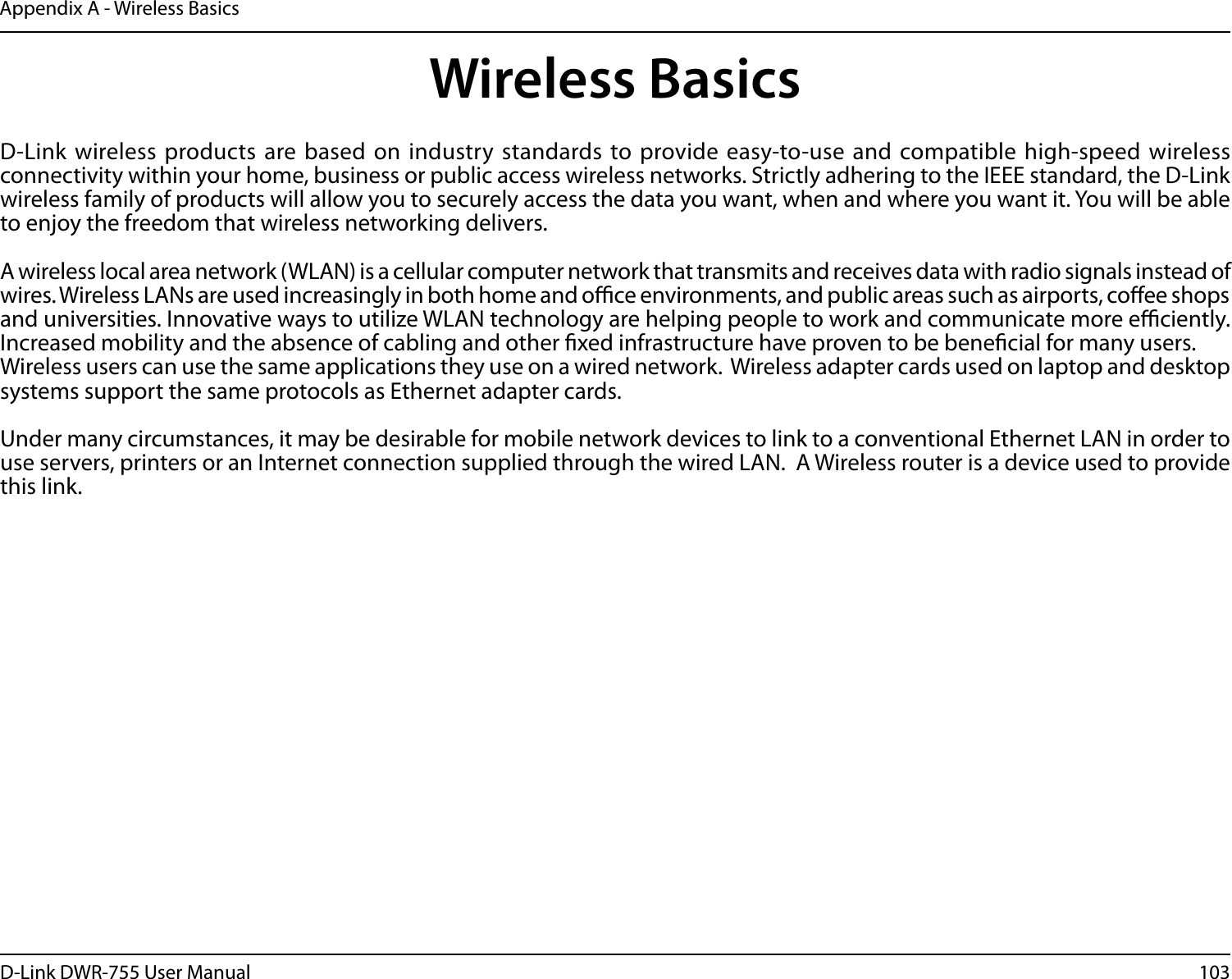 103D-Link DWR-755 User ManualAppendix A - Wireless BasicsD-Link wireless products are based on industry standards to provide easy-to-use and compatible high-speed wireless connectivity within your home, business or public access wireless networks. Strictly adhering to the IEEE standard, the D-Link wireless family of products will allow you to securely access the data you want, when and where you want it. You will be able to enjoy the freedom that wireless networking delivers.A wireless local area network (WLAN) is a cellular computer network that transmits and receives data with radio signals instead of wires. Wireless LANs are used increasingly in both home and oce environments, and public areas such as airports, coee shops and universities. Innovative ways to utilize WLAN technology are helping people to work and communicate more eciently. Increased mobility and the absence of cabling and other xed infrastructure have proven to be benecial for many users. Wireless users can use the same applications they use on a wired network.  Wireless adapter cards used on laptop and desktop systems support the same protocols as Ethernet adapter cards. Under many circumstances, it may be desirable for mobile network devices to link to a conventional Ethernet LAN in order to use servers, printers or an Internet connection supplied through the wired LAN.  A Wireless router is a device used to provide this link.Wireless Basics