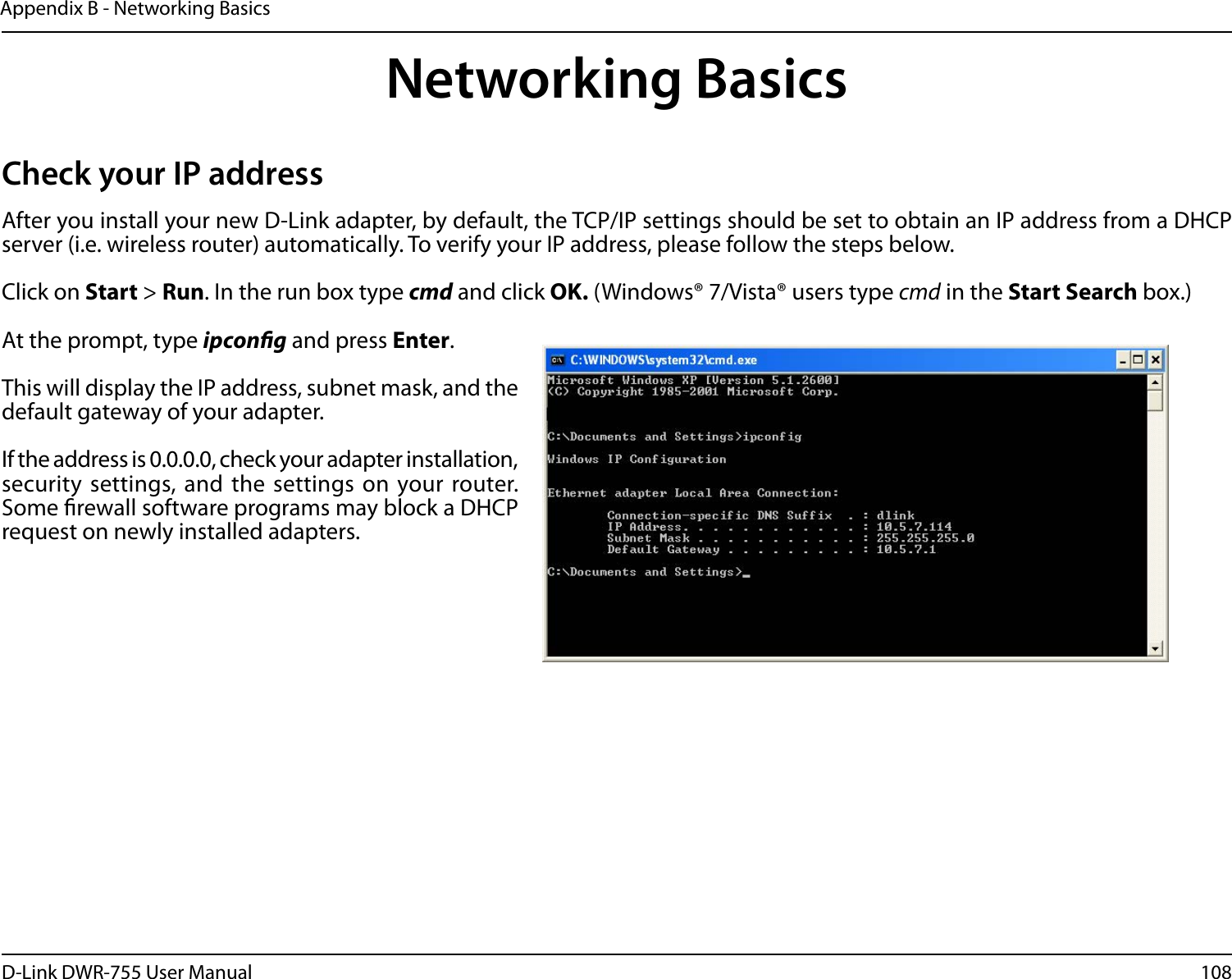 108D-Link DWR-755 User ManualAppendix B - Networking BasicsNetworking BasicsCheck your IP addressAfter you install your new D-Link adapter, by default, the TCP/IP settings should be set to obtain an IP address from a DHCP server (i.e. wireless router) automatically. To verify your IP address, please follow the steps below.Click on Start &gt; Run. In the run box type cmd and click OK. (Windows® 7/Vista® users type cmd in the Start Search box.)At the prompt, type ipcong and press Enter.This will display the IP address, subnet mask, and the default gateway of your adapter.If the address is 0.0.0.0, check your adapter installation, security settings, and the settings on your router. Some rewall software programs may block a DHCP request on newly installed adapters. 