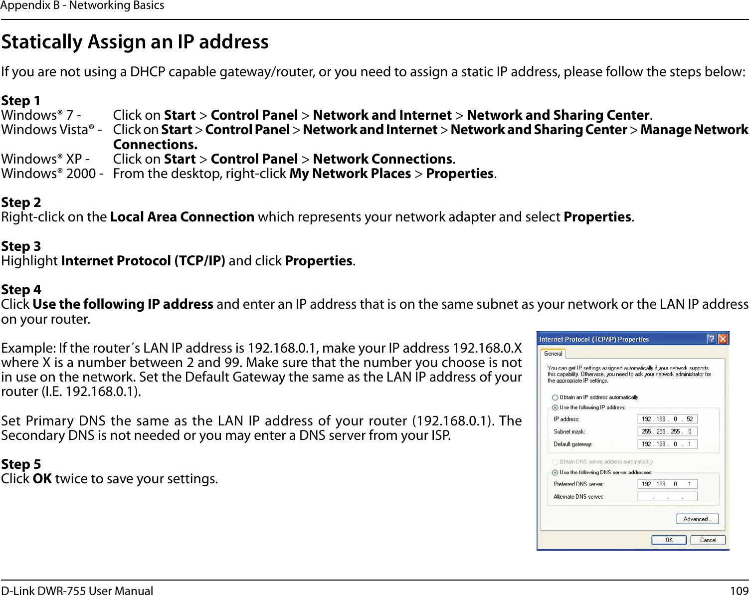109D-Link DWR-755 User ManualAppendix B - Networking BasicsStatically Assign an IP addressIf you are not using a DHCP capable gateway/router, or you need to assign a static IP address, please follow the steps below:Step 1Windows® 7 -  Click on Start &gt; Control Panel &gt; Network and Internet &gt; Network and Sharing Center.Windows Vista® -  Click on Start &gt; Control Panel &gt; Network and Internet &gt; Network and Sharing Center &gt; Manage Network    Connections.Windows® XP -  Click on Start &gt; Control Panel &gt; Network Connections.Windows® 2000 -  From the desktop, right-click My Network Places &gt; Properties.Step 2Right-click on the Local Area Connection which represents your network adapter and select Properties.Step 3Highlight Internet Protocol (TCP/IP) and click Properties.Step 4Click Use the following IP address and enter an IP address that is on the same subnet as your network or the LAN IP address on your router. Example: If the router´s LAN IP address is 192.168.0.1, make your IP address 192.168.0.X where X is a number between 2 and 99. Make sure that the number you choose is not in use on the network. Set the Default Gateway the same as the LAN IP address of your router (I.E. 192.168.0.1). Set Primary DNS the same as the LAN IP address of your router (192.168.0.1). The Secondary DNS is not needed or you may enter a DNS server from your ISP.Step 5Click OK twice to save your settings.
