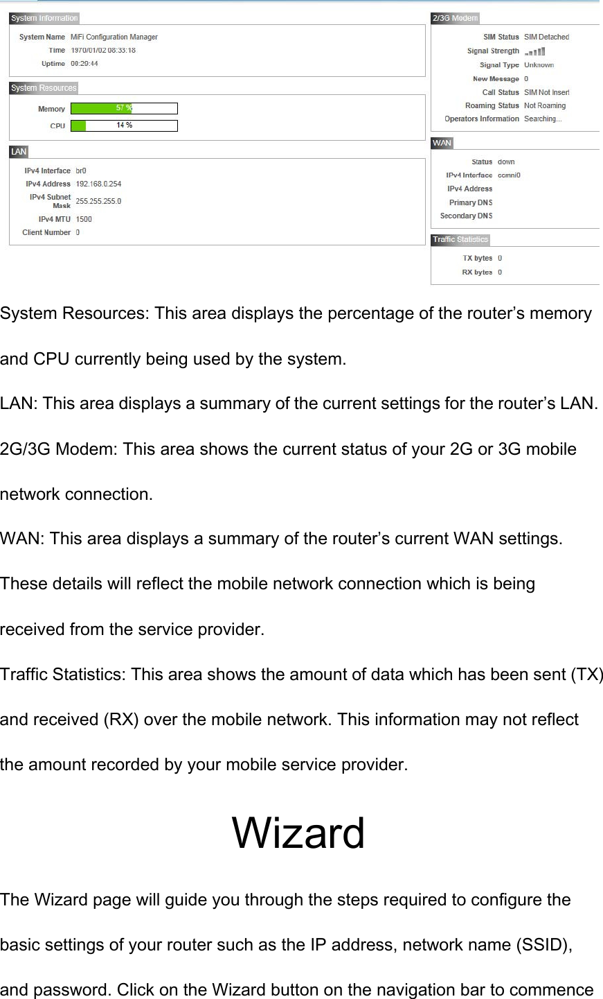  System Resources: This area displays the percentage of the router’s memory and CPU currently being used by the system. LAN: This area displays a summary of the current settings for the router’s LAN. 2G/3G Modem: This area shows the current status of your 2G or 3G mobile network connection. WAN: This area displays a summary of the router’s current WAN settings. These details will reflect the mobile network connection which is being received from the service provider. Traffic Statistics: This area shows the amount of data which has been sent (TX)   and received (RX) over the mobile network. This information may not reflect the amount recorded by your mobile service provider. Wizard The Wizard page will guide you through the steps required to configure the basic settings of your router such as the IP address, network name (SSID), and password. Click on the Wizard button on the navigation bar to commence 