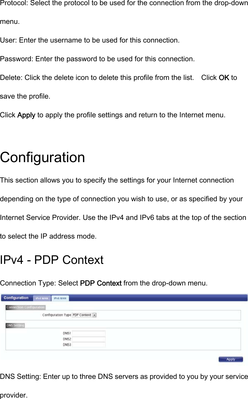Protocol: Select the protocol to be used for the connection from the drop-down menu. User: Enter the username to be used for this connection. Password: Enter the password to be used for this connection. Delete: Click the delete icon to delete this profile from the list.    Click OK to save the profile. Click Apply to apply the profile settings and return to the Internet menu.  Configuration This section allows you to specify the settings for your Internet connection depending on the type of connection you wish to use, or as specified by your Internet Service Provider. Use the IPv4 and IPv6 tabs at the top of the section to select the IP address mode. IPv4 - PDP Context Connection Type: Select PDP Context from the drop-down menu.  DNS Setting: Enter up to three DNS servers as provided to you by your service provider. 