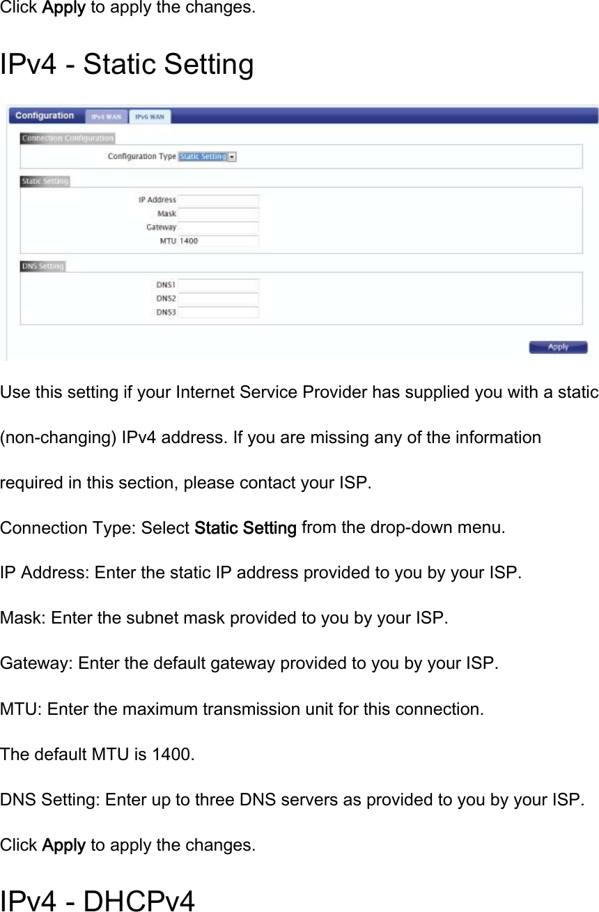 Click Apply to apply the changes. IPv4 - Static Setting  Use this setting if your Internet Service Provider has supplied you with a static (non-changing) IPv4 address. If you are missing any of the information required in this section, please contact your ISP. Connection Type: Select Static Setting from the drop-down menu. IP Address: Enter the static IP address provided to you by your ISP. Mask: Enter the subnet mask provided to you by your ISP. Gateway: Enter the default gateway provided to you by your ISP. MTU: Enter the maximum transmission unit for this connection. The default MTU is 1400. DNS Setting: Enter up to three DNS servers as provided to you by your ISP. Click Apply to apply the changes. IPv4 - DHCPv4 