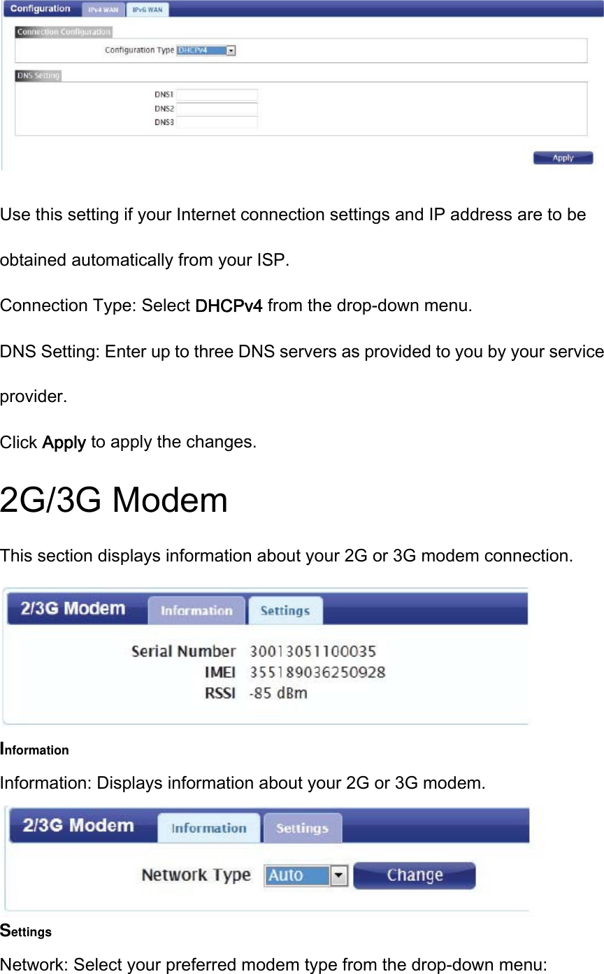  Use this setting if your Internet connection settings and IP address are to be obtained automatically from your ISP. Connection Type: Select DHCPv4 from the drop-down menu. DNS Setting: Enter up to three DNS servers as provided to you by your service provider. Click Apply to apply the changes. 2G/3G Modem This section displays information about your 2G or 3G modem connection.  Information Information: Displays information about your 2G or 3G modem.  Settings Network: Select your preferred modem type from the drop-down menu: 