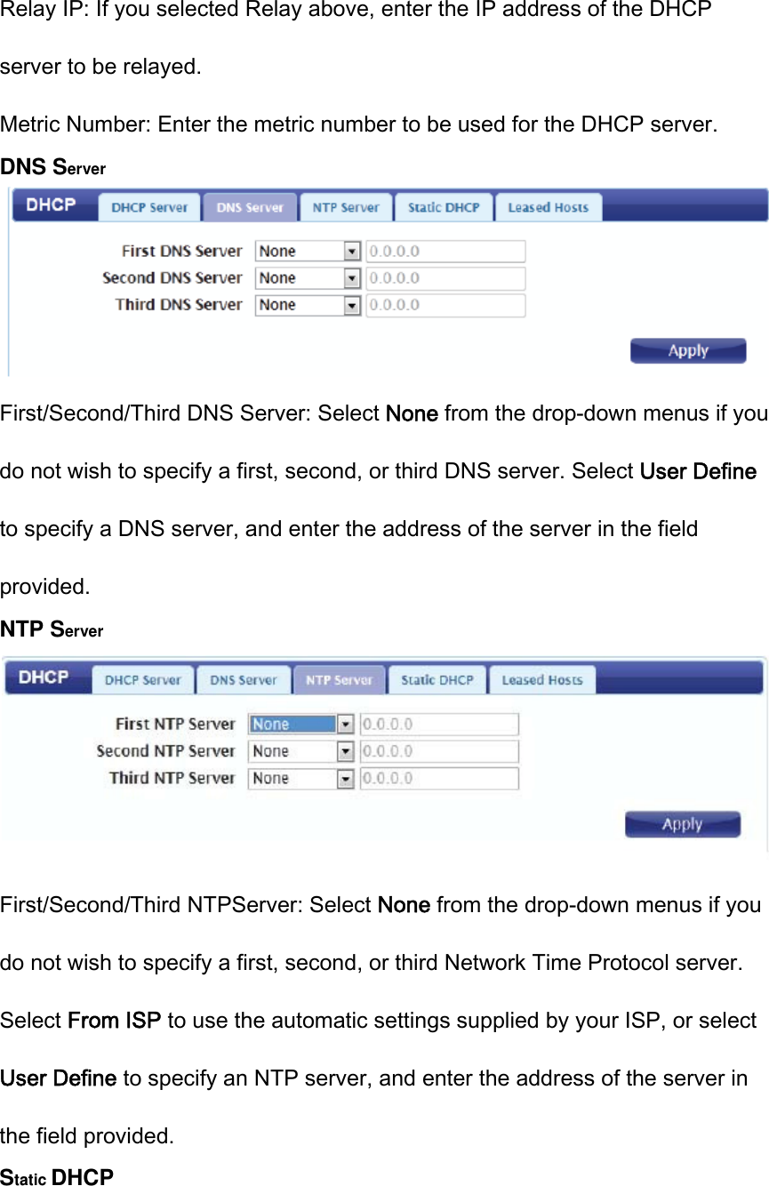 Relay IP: If you selected Relay above, enter the IP address of the DHCP server to be relayed. Metric Number: Enter the metric number to be used for the DHCP server. DNS Server  First/Second/Third DNS Server: Select None from the drop-down menus if you do not wish to specify a first, second, or third DNS server. Select User Define to specify a DNS server, and enter the address of the server in the field provided. NTP Server  First/Second/Third NTPServer: Select None from the drop-down menus if you do not wish to specify a first, second, or third Network Time Protocol server.   Select From ISP to use the automatic settings supplied by your ISP, or select User Define to specify an NTP server, and enter the address of the server in the field provided. Static DHCP 