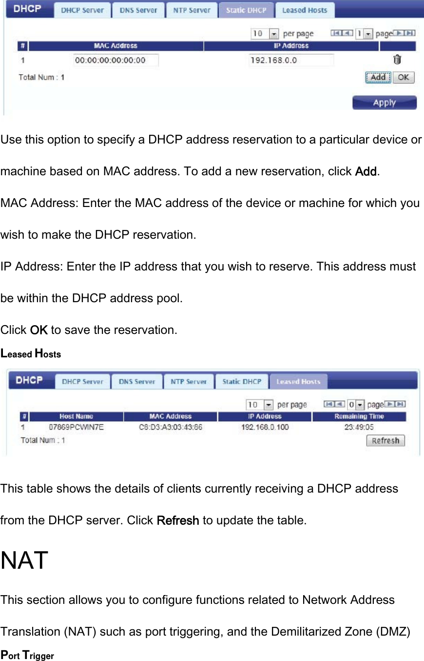  Use this option to specify a DHCP address reservation to a particular device or machine based on MAC address. To add a new reservation, click Add. MAC Address: Enter the MAC address of the device or machine for which you wish to make the DHCP reservation. IP Address: Enter the IP address that you wish to reserve. This address must be within the DHCP address pool. Click OK to save the reservation. Leased Hosts  This table shows the details of clients currently receiving a DHCP address from the DHCP server. Click Refresh to update the table. NAT This section allows you to configure functions related to Network Address Translation (NAT) such as port triggering, and the Demilitarized Zone (DMZ) Port Trigger 