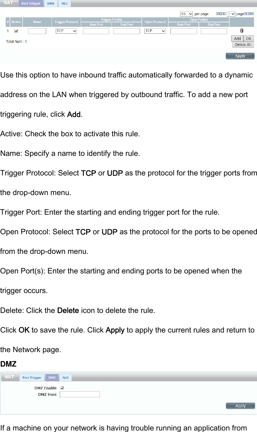  Use this option to have inbound traffic automatically forwarded to a dynamic address on the LAN when triggered by outbound traffic. To add a new port triggering rule, click Add. Active: Check the box to activate this rule. Name: Specify a name to identify the rule. Trigger Protocol: Select TCP or UDP as the protocol for the trigger ports from the drop-down menu. Trigger Port: Enter the starting and ending trigger port for the rule. Open Protocol: Select TCP or UDP as the protocol for the ports to be opened from the drop-down menu. Open Port(s): Enter the starting and ending ports to be opened when the trigger occurs. Delete: Click the Delete icon to delete the rule. Click OK to save the rule. Click Apply to apply the current rules and return to the Network page. DMZ  If a machine on your network is having trouble running an application from 