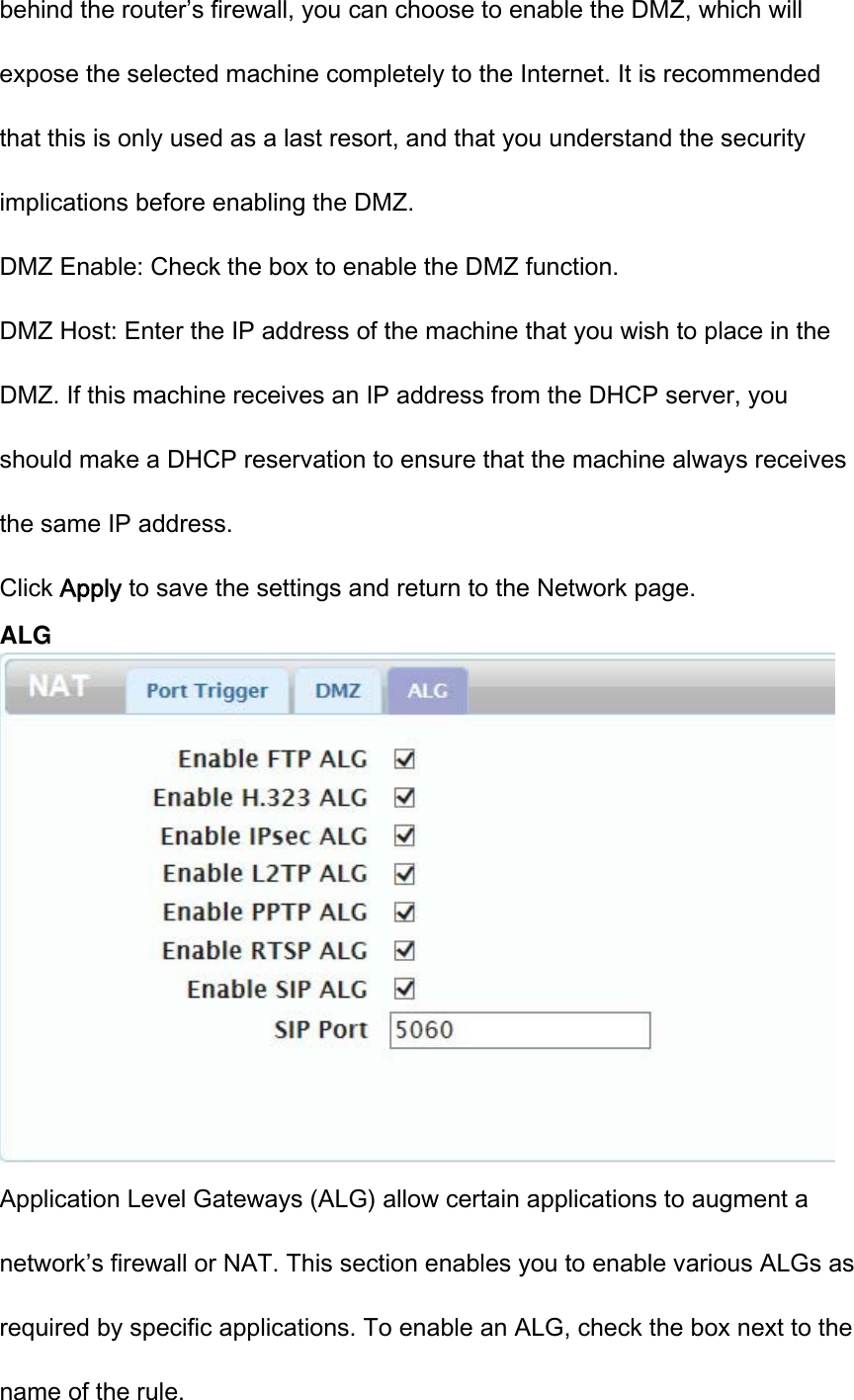 behind the router’s firewall, you can choose to enable the DMZ, which will expose the selected machine completely to the Internet. It is recommended that this is only used as a last resort, and that you understand the security implications before enabling the DMZ. DMZ Enable: Check the box to enable the DMZ function. DMZ Host: Enter the IP address of the machine that you wish to place in the DMZ. If this machine receives an IP address from the DHCP server, you should make a DHCP reservation to ensure that the machine always receives the same IP address. Click Apply to save the settings and return to the Network page. ALG  Application Level Gateways (ALG) allow certain applications to augment a network’s firewall or NAT. This section enables you to enable various ALGs as required by specific applications. To enable an ALG, check the box next to the name of the rule. 