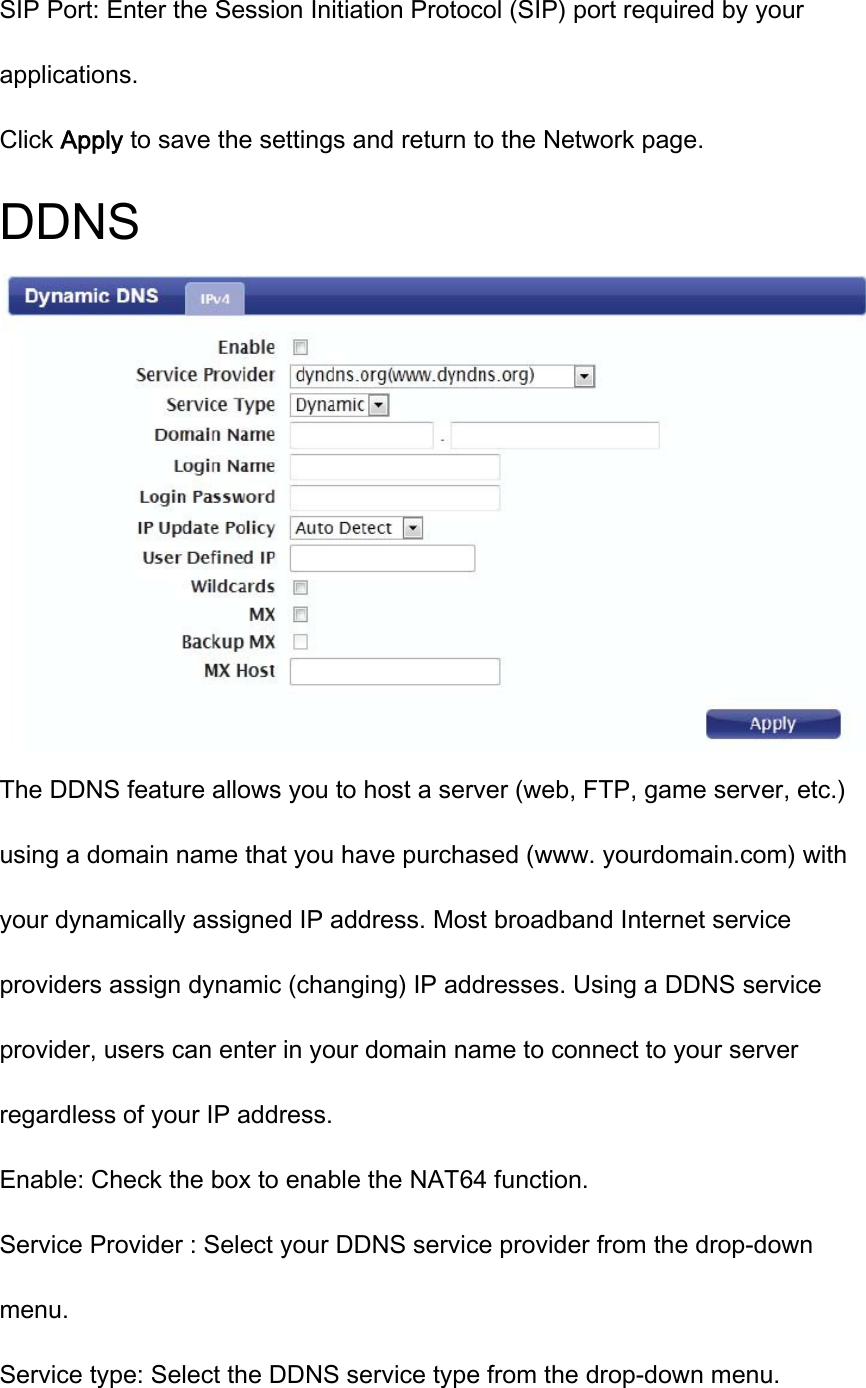 SIP Port: Enter the Session Initiation Protocol (SIP) port required by your applications. Click Apply to save the settings and return to the Network page. DDNS  The DDNS feature allows you to host a server (web, FTP, game server, etc.) using a domain name that you have purchased (www. yourdomain.com) with your dynamically assigned IP address. Most broadband Internet service providers assign dynamic (changing) IP addresses. Using a DDNS service provider, users can enter in your domain name to connect to your server regardless of your IP address. Enable: Check the box to enable the NAT64 function. Service Provider : Select your DDNS service provider from the drop-down menu. Service type: Select the DDNS service type from the drop-down menu. 