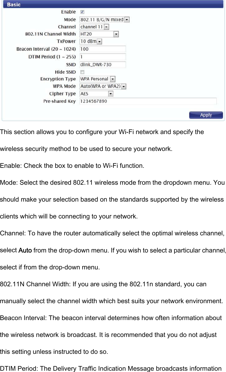  This section allows you to configure your Wi-Fi network and specify the wireless security method to be used to secure your network. Enable: Check the box to enable to Wi-Fi function. Mode: Select the desired 802.11 wireless mode from the dropdown menu. You should make your selection based on the standards supported by the wireless clients which will be connecting to your network. Channel: To have the router automatically select the optimal wireless channel, select Auto from the drop-down menu. If you wish to select a particular channel, select if from the drop-down menu. 802.11N Channel Width: If you are using the 802.11n standard, you can manually select the channel width which best suits your network environment. Beacon Interval: The beacon interval determines how often information about the wireless network is broadcast. It is recommended that you do not adjust this setting unless instructed to do so. DTIM Period: The Delivery Traffic Indication Message broadcasts information 