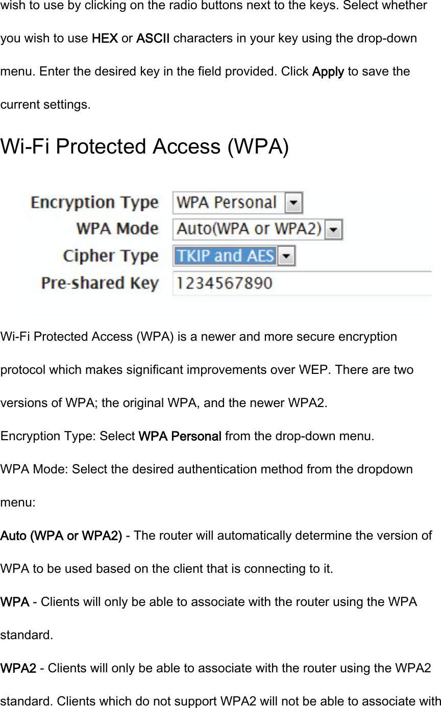 wish to use by clicking on the radio buttons next to the keys. Select whether you wish to use HEX or ASCII characters in your key using the drop-down menu. Enter the desired key in the field provided. Click Apply to save the current settings. Wi-Fi Protected Access (WPA)  Wi-Fi Protected Access (WPA) is a newer and more secure encryption protocol which makes significant improvements over WEP. There are two versions of WPA; the original WPA, and the newer WPA2. Encryption Type: Select WPA Personal from the drop-down menu. WPA Mode: Select the desired authentication method from the dropdown menu: Auto (WPA or WPA2) - The router will automatically determine the version of WPA to be used based on the client that is connecting to it. WPA - Clients will only be able to associate with the router using the WPA standard. WPA2 - Clients will only be able to associate with the router using the WPA2 standard. Clients which do not support WPA2 will not be able to associate with 