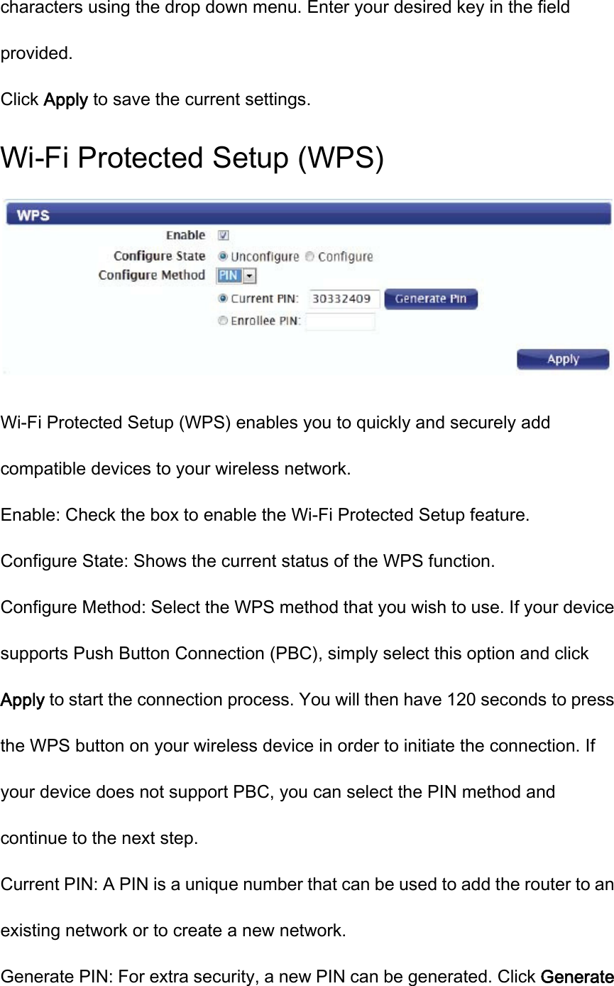 characters using the drop down menu. Enter your desired key in the field provided. Click Apply to save the current settings. Wi-Fi Protected Setup (WPS)  Wi-Fi Protected Setup (WPS) enables you to quickly and securely add compatible devices to your wireless network. Enable: Check the box to enable the Wi-Fi Protected Setup feature. Configure State: Shows the current status of the WPS function. Configure Method: Select the WPS method that you wish to use. If your device supports Push Button Connection (PBC), simply select this option and click Apply to start the connection process. You will then have 120 seconds to press the WPS button on your wireless device in order to initiate the connection. If your device does not support PBC, you can select the PIN method and continue to the next step. Current PIN: A PIN is a unique number that can be used to add the router to an existing network or to create a new network. Generate PIN: For extra security, a new PIN can be generated. Click Generate 