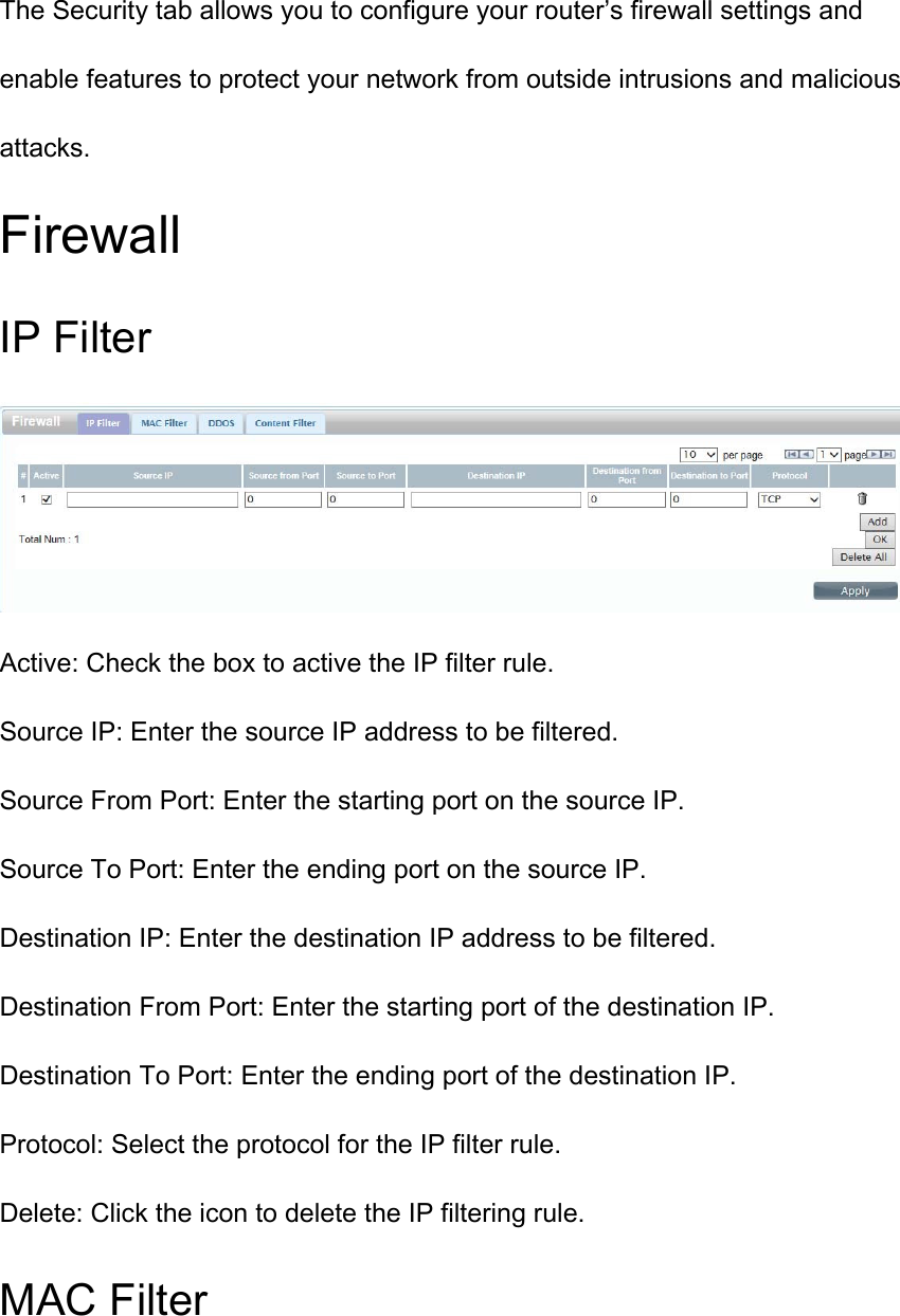 The Security tab allows you to configure your router’s firewall settings and enable features to protect your network from outside intrusions and malicious attacks. Firewall IP Filter  Active: Check the box to active the IP filter rule. Source IP: Enter the source IP address to be filtered. Source From Port: Enter the starting port on the source IP. Source To Port: Enter the ending port on the source IP. Destination IP: Enter the destination IP address to be filtered. Destination From Port: Enter the starting port of the destination IP. Destination To Port: Enter the ending port of the destination IP. Protocol: Select the protocol for the IP filter rule. Delete: Click the icon to delete the IP filtering rule. MAC Filter 