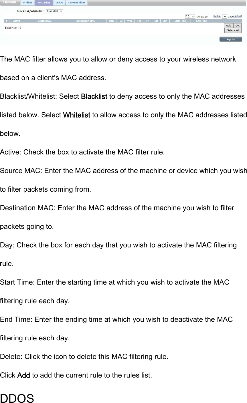  The MAC filter allows you to allow or deny access to your wireless network based on a client’s MAC address. Blacklist/Whitelist: Select Blacklist to deny access to only the MAC addresses listed below. Select Whitelist to allow access to only the MAC addresses listed below. Active: Check the box to activate the MAC filter rule. Source MAC: Enter the MAC address of the machine or device which you wish to filter packets coming from. Destination MAC: Enter the MAC address of the machine you wish to filter packets going to. Day: Check the box for each day that you wish to activate the MAC filtering rule. Start Time: Enter the starting time at which you wish to activate the MAC filtering rule each day. End Time: Enter the ending time at which you wish to deactivate the MAC filtering rule each day. Delete: Click the icon to delete this MAC filtering rule. Click Add to add the current rule to the rules list. DDOS 