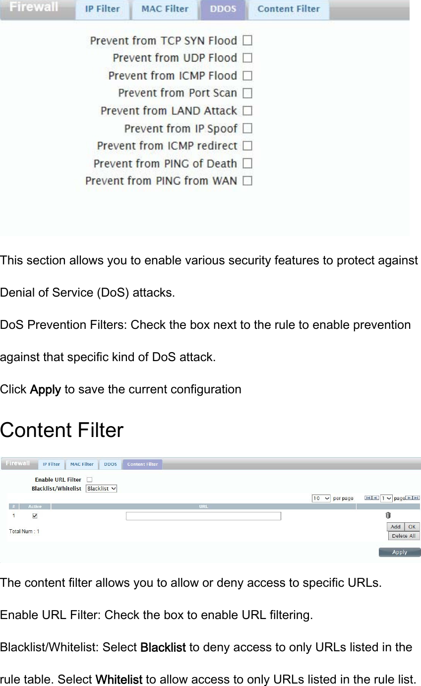  This section allows you to enable various security features to protect against Denial of Service (DoS) attacks. DoS Prevention Filters: Check the box next to the rule to enable prevention against that specific kind of DoS attack. Click Apply to save the current configuration Content Filter  The content filter allows you to allow or deny access to specific URLs. Enable URL Filter: Check the box to enable URL filtering. Blacklist/Whitelist: Select Blacklist to deny access to only URLs listed in the rule table. Select Whitelist to allow access to only URLs listed in the rule list. 