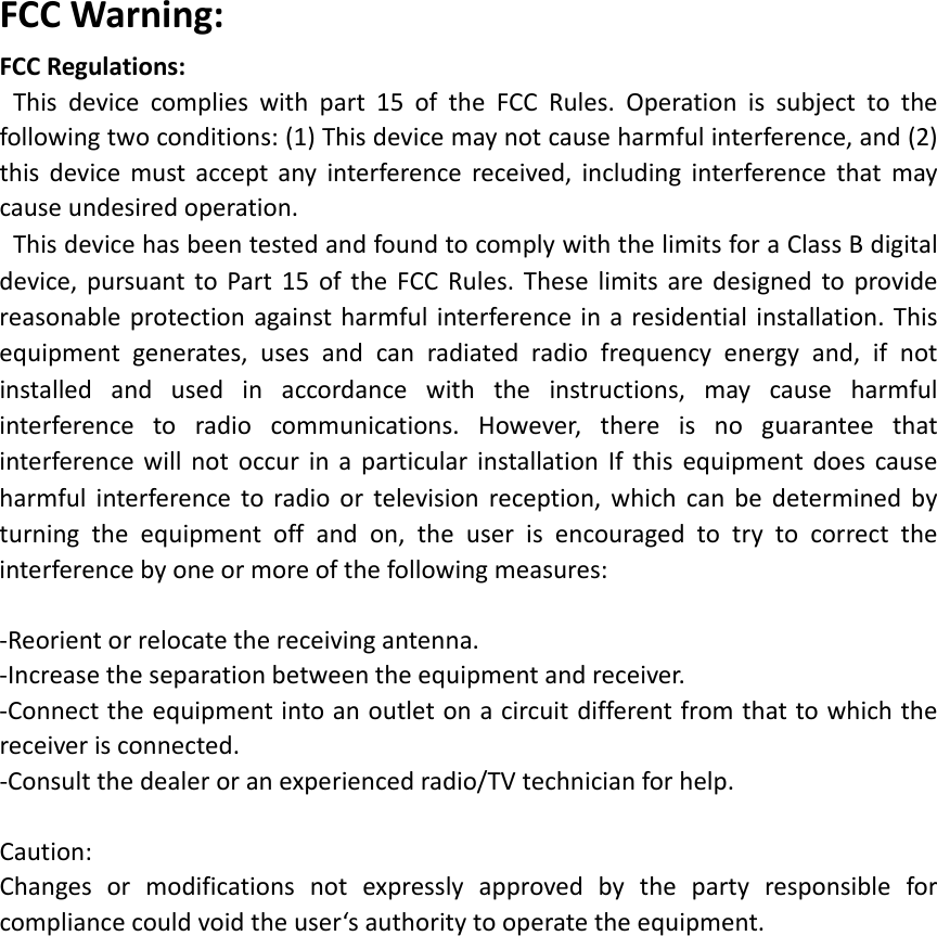 FCCWarning:FCCRegulations:Thisdevicecomplieswithpart15oftheFCCRules.Operationissubjecttothefollowingtwoconditions:(1)Thisdevicemaynotcauseharmfulinterference,and(2)thisdevicemustacceptanyinterferencereceived,includinginterferencethatmaycauseundesiredoperation.ThisdevicehasbeentestedandfoundtocomplywiththelimitsforaClassBdigitaldevice,pursuanttoPart15oftheFCCRules.Theselimitsaredesignedtoprovidereasonableprotectionagainstharmfulinterferenceinaresidentialinstallation.Thisequipmentgenerates,usesandcanradiatedradiofrequencyenergyand,ifnotinstalledandusedinaccordancewiththeinstructions,maycauseharmfulinterferencetoradiocommunications.However,thereisnoguaranteethatinterferencewillnotoccurinaparticularinstallationIfthisequipmentdoescauseharmfulinterferencetoradioortelevisionreception,whichcanbedeterminedbyturningtheequipmentoffandon,theuserisencouragedtotrytocorrecttheinterferencebyoneormoreofthefollowingmeasures:‐Reorientorrelocatethereceivingantenna.‐Increasetheseparationbetweentheequipmentandreceiver.‐Connecttheequipmentintoanoutletonacircuitdifferentfromthattowhichthereceiverisconnected.‐Consultthedealeroranexperiencedradio/TVtechnicianforhelp.Caution:Changesormodificationsnotexpresslyapprovedbythepartyresponsibleforcompliancecouldvoidtheuser‘sauthoritytooperatetheequipment.